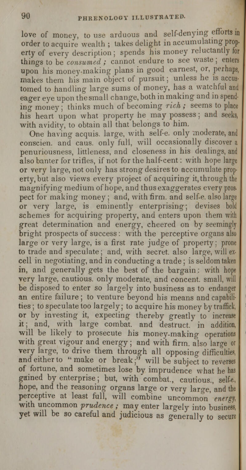 love of money, to use arduous and self-denying efforts in order to acquire wealth ; takes delight in accumulating prop- erty of every description; spends his money reluctantly for things to be consumed ; cannot endure to see waste; enters upon his money-making plans in good earnest, or, perhaps, makes them his main object of pursuit; unless he is accus- tomed to handling large sums of money, has a watchful and eager eye upon the small change, both in making and in spend- ing money; thinks much of becoming rich ; seems to place his heart upon what property he may possess; and seeks, with avidity, to obtain all that belongs to him. One having acquis, large, with self-e. only moderate, and conscien. and caus. only full, will occasionally discover a penuriousness, littleness, and closeness in his dealings, and also banter for trifles, if not for the half-cent: with hope large or very large, not only has strong desires to accumulate prop- erty, but also views every project of acquiring it, through the magnifying medium of hope, and thus exaggerates every pros. pect for making money ; and, with firm, and self-e. also large or very large, is eminently enterprising; devises bold schemes for acquiring property, and enters upon them with great determination and energy, cheered on by seemingly bright prospects of success : with the perceptive organs also large or very large, is a first rate judge of property; prone to trade and speculate; and, with secret, also large, will ex- cell in negotiating, and in conducting a trade; is seldom taken in, and generally gets the best of the bargain: with hope very large, cautious, only moderate, and concent, small, will be disposed to enter so largely into business as to endanger an entire failure; to venture beyond his means and capabili- ties; to speculate too largely; to acquire his money by traffick, or by investing it, expecting thereby greatly to increase it; and, with large combat, and destruct. in addition, will be likely to prosecute his money-making operations with great vigour and energy; and with firm, also large or very large, to drive them through all opposing difficulties, and either to make or break; will be subject to reverses of fortune, and sometimes lose by imprudence what he has gained by enterprise; but, with combat., cautious., self-e, hope, and the reasoning organs large or very large, and the perceptive at least full, will combine uncommon' energy, with uncommon prudence ; may enter largely into business, yet will be so careful and judicious as generally to secure