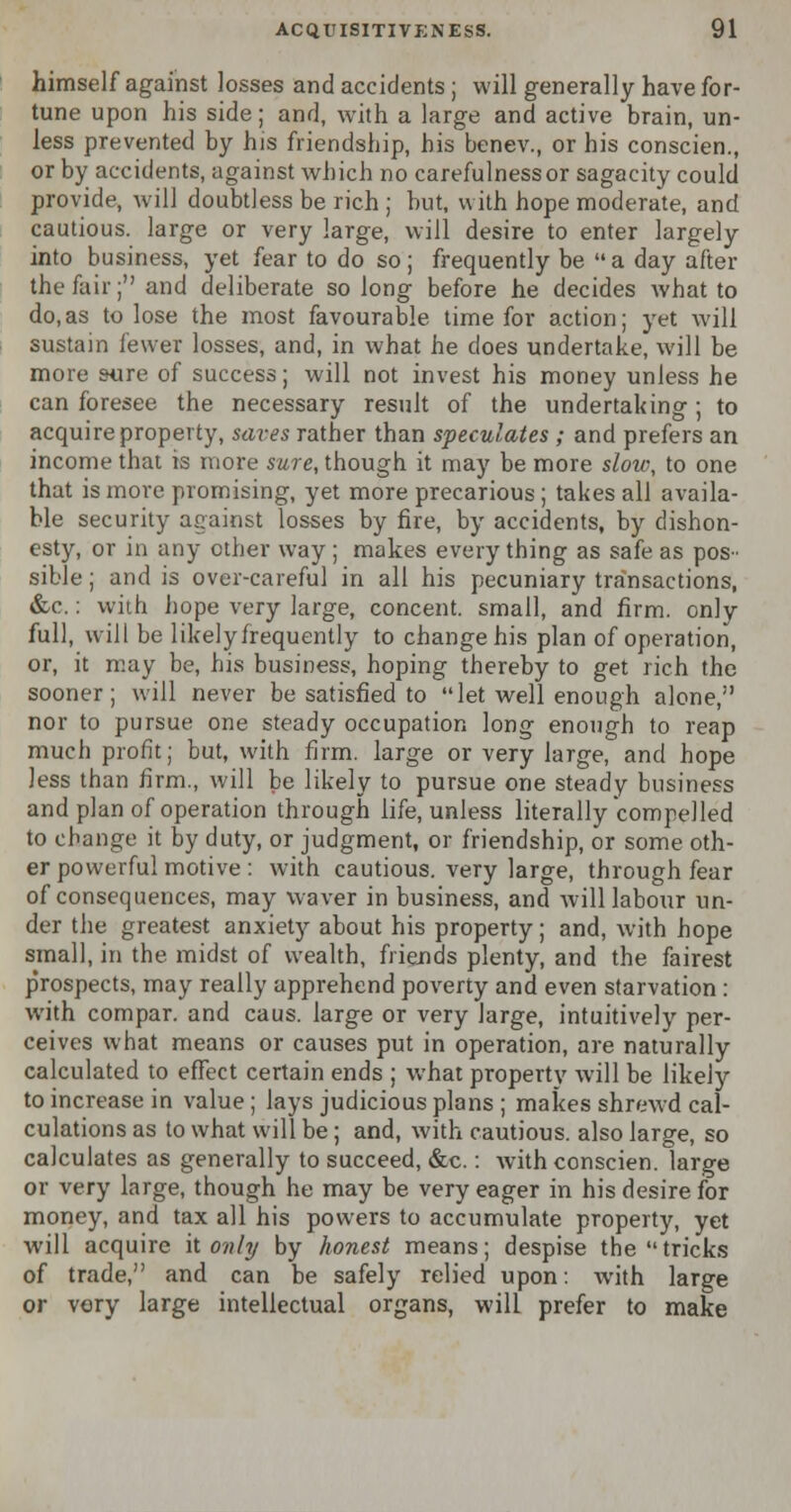 himself against losses and accidents ; will generally have for- tune upon his side; and, with a large and active brain, un- less prevented by his friendship, his benev., or his conscien., or by accidents, against which no carefulness or sagacity could provide, will doubtless be rich ; but, with hope moderate, and cautious, large or very large, will desire to enter largely into business, yet fear to do so; frequently be a day after the fair; and deliberate so long before he decides what to do,as to lose the most favourable time for action; yet will sustain fewer losses, and, in what he does undertake, will be more sure of success; will not invest his money unless he can foresee the necessary result of the undertaking; to acquire property, saves rather than speculates ; and prefers an income that is more sure, though it may be more slow, to one that is more promising, yet more precarious; takes all availa- ble security against losses by fire, by accidents, by dishon- esty, or in any other way ; makes every thing as safe as pos- sible ; and is over-careful in all his pecuniary transactions, &c.: with hope very large, concent, small, and firm, only full, will be likelyfrequently to change his plan of operation, or, it may be, his business, hoping thereby to get rich the sooner; will never be satisfied to let well enough alone, nor to pursue one steady occupation long enough to reap much profit; but, with firm, large or very large, and hope less than firm., will be likely to pursue one steady business and plan of operation through life, unless literally compelled to change it by duty, or judgment, or friendship, or some oth- er powerful motive : with cautious, very large, through fear of consequences, may waver in business, and Avill labour un- der the greatest anxiety about his property; and, with hope small, in the midst of wealth, friends plenty, and the fairest prospects, may really apprehend poverty and even starvation : with cornpar. and caus. large or very large, intuitively per- ceives what means or causes put in operation, are naturally calculated to effect certain ends ; what property will be likely to increase in value; lays judicious plans ; makes shrewd cal- culations as to what will be; and, with cautious, also large, so calculates as generally to succeed, &c.: with conscien. large or very large, though he may be very eager in his desire for money, and tax all his powers to accumulate property, yet will acquire it only by honest means; despise the tricks of trade, and can be safely relied upon: with large or very large intellectual organs, will prefer to make