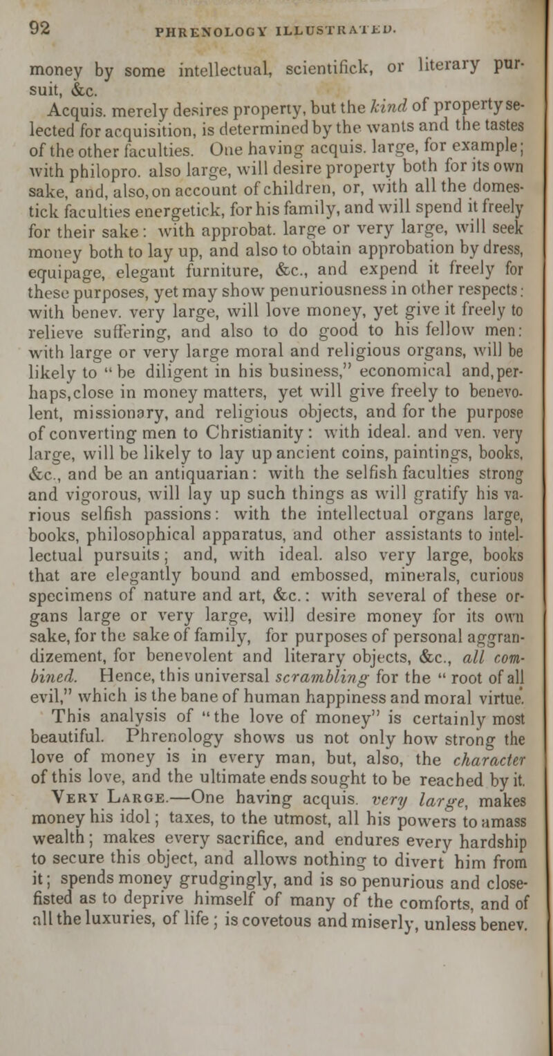 money by some intellectual, scientific!', or literary pur- suit, &c. Acquis, merely desires property, but the kind of property se- lected for acquisition, is determined by the wants and the tastes of the other faculties. One having acquis, large, for example; with philopro. also large, will desire property both for its own sake, and, also,on account of children, or, with all the domes- tick faculties energetick, for his family, and will spend it freely for their sake: with approbat. large or very large, will seek money both to lay up, and also to obtain approbation by dress, equipage, elegant furniture, &c, and expend it freely for these purposes, yet may show penuriousness in other respects: with benev. very large, will love money, yet give it freely to relieve suffering, and also to do good to his fellow men: with large or very large moral and religious organs, will be likely to be diligent in his business, economical and,per- haps, close in money matters, yet will give freely to benevo- lent, missionary, and religious objects, and for the purpose of converting men to Christianity: with ideal, and ven. very large, will be likely to lay up ancient coins, paintings, books, &c, and be an antiquarian: with the selfish faculties strong and vigorous, will lay up such things as will gratify his va- rious selfish passions: with the intellectual organs large, books, philosophical apparatus, and other assistants to intel- lectual pursuits; and, with ideal, also very large, books that are elegantly bound and embossed, minerals, curious specimens of nature and art, &c.: with several of these or- gans large or very large, will desire money for its own sake, for the sake of family, for purposes of personal aggran- dizement, for benevolent and literary objects, &c, all com- bined. Hence, this universal scrambling for the  root of all evil, which is the bane of human happiness and moral virtue. This analysis of the love of money is certainly most beautiful. Phrenology shows us not only how strong the love of money is in every man, but, also, the character of this love, and the ultimate ends sought to be reached by it. Very Large.—One having acquis, very large, makes money his idol; taxes, to the utmost, all his powers to amass wealth; makes every sacrifice, and endures every hardship to secure this object, and allows nothing to divert him from it; spends money grudgingly, and is so penurious and close- fisted as to deprive himself of many of the comforts, and of all the luxuries, of life ; is covetous and miserly, unless benev.