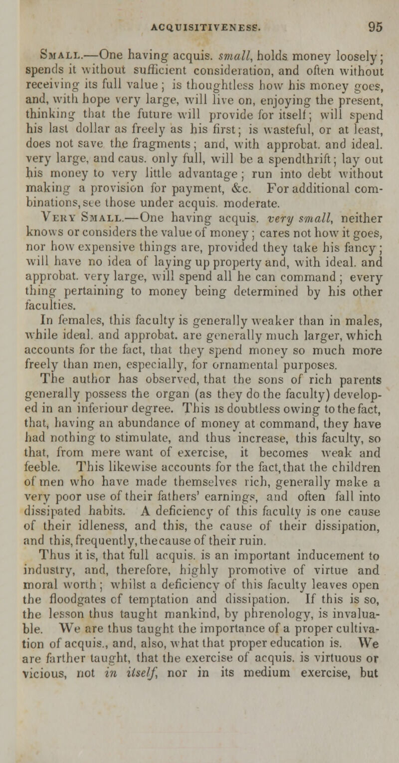 Small.—One having acquis, small, holds money loosely; spends it without sufficient consideration, and often without receiving its full value; is thoughtless how his money goes, and, with hope very large, will live on, enjoying the present, thinking that the future will provide for itself; will spend his last dollar as freely as his first; is wasteful, or at least, does not save the fragments; and, with approbat. and ideal, very large, and caus. only full, will be a spendthrift; lay out his money to very little advantage ; run into debt without making a provision for payment, &c. For additional com- binations, see those under acquis, moderate. Very Small.—One having acquis, very small, neither knows or considers the value of money ; cares not how it goes, nor how expensive things are, provided they take his fancy; will have no idea of laying up property and, with ideal, and approbat. very large, will spend all he can command ; every thing pertaining to money being determined by his other faculties. In females, this faculty is generally weaker than in males, while ideal, and approbat. are generally much larger, which accounts for the fact, that they spend money so much more freely than men, especially, for ornamental purposes. The author has observed, that the sons of rich parents generally possess the organ (as they do the faculty) develop- ed in an infeviour degree. This is doubtless owing to the fact, that, having an abundance of money at command, they have had nothing to stimulate, and thus increase, this faculty, so that, from mere want of exercise, it becomes weak and feeble. This likewise accounts for the fact,that the children of men who have made themselves rich, generally make a very poor use of their fathers' earnings, and often fall into dissipated habits. A deficiency of this faculty is one cause of their idleness, and this, the cause of their dissipation, and this, frequently, thecause of their ruin. Thus it is, that full acquis, is an important inducement to industry, and, therefore, highly promotive of virtue and moral worth; whilst a deficiency of this faculty leaves open the floodgates cf temptation and dissipation. If this is so, the lesson thus taught mankind, by phrenology, is invalua- ble. We are thus taught the importance of a proper cultiva- tion of acquis., and, also, what that proper education is. We are farther taught, that the exercise of acquis, is virtuous or vicious, not in itself, nor in its medium exercise, but