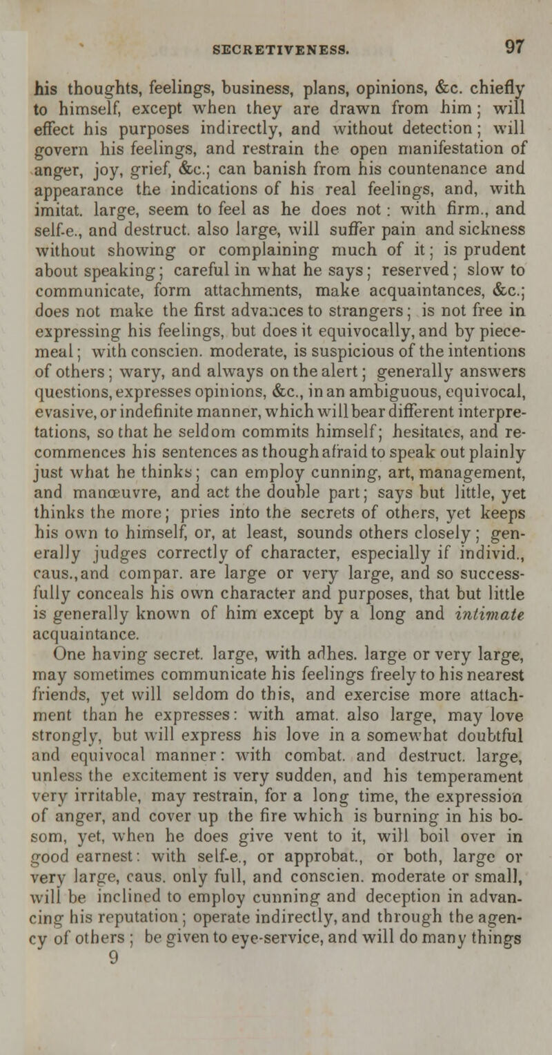 his thoughts, feelings, business, plans, opinions, &c. chiefly to himself, except when they are drawn from him ; will effect his purposes indirectly, and without detection; will govern his feelings, and restrain the open manifestation of anger, joy, grief, &c; can banish from his countenance and appearance the indications of his real feelings, and, with imitat. large, seem to feel as he does not: with firm., and self-e., and destruct. also large, will suffer pain and sickness without showing or complaining much of it; is prudent about speaking; careful in what he says; reserved; slow to communicate, form attachments, make acquaintances, &c; does not make the first advances to strangers; is not free in expressing his feelings, but does it equivocally, and by piece- meal; with conscien. moderate, is suspicious of the intentions of others ; wary, and always on the alert; generally answers questions, expresses opinions, &c, in an ambiguous, equivocal, evasive, or indefinite manner, which will bear different interpre- tations, so that he seldom commits himself; hesitates, and re- commences his sentences as though afraid to speak out plainly just what he thinks; can employ cunning, art, management, and manoeuvre, and act the double part; says but little, yet thinks the more; pries into the secrets of others, yet keeps his own to himself, or, at least, sounds others closely; gen- erally judges correctly of character, especially if individ., caus.,and compar. are large or very large, and so success- fully conceals his own character and purposes, that but little is generally known of him except by a long and intiviate acquaintance. One having secret, large, with adhes. large or very large, may sometimes communicate his feelings freely to his nearest friends, yet will seldom do this, and exercise more attach- ment than he expresses: with amat. also large, may love strongly, but will express his love in a somewhat doubtful and equivocal manner: with combat, and destruct. large, unless the excitement is very sudden, and his temperament very irritable, may restrain, for a long time, the expression of anger, and cover up the fire which is burning in his bo- som, yet, when he does give vent to it, will boil over in good earnest: with self-e., or approbat, or both, large or very large, caus. only full, and conscien. moderate or small, will be inclined to employ cunning and deception in advan- cing his reputation ; operate indirectly, and through the agen- cy of others ; be given to eye-service, and will do many things 9