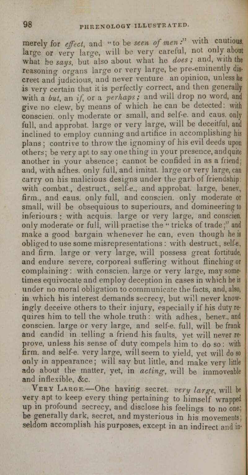 merely for effect, and to be seen of men: with cautious, large or very large, will be very careful, not only about what he says, but°also about what he does; and, with the reasoning organs large or very large, be pre-eminently dis- creet and°judicious, and never venture an opinion, unless he is very certain that it is perfectly correct, and then generally with a but, an if, or a perhaps; and will drop no word, and give no clew, by means of which he can be detected: with conscien. only moderate or small, and self-e. and caus. only full, and approbat. large or very large, will be deceitful, and inclined to employ cunning and artifice in accomplishing his plans ; contrive to throw the ignominy of his evil deeds upon others; be very apt to say one thing in your presence, and quite another in your absence; cannot be confided in as a friend; and, with adhes. only full, and imitat. large or very large, can carry on his malicious designs under the garb of friendship: with combat., destruct., self-e., and approbat. large, benev., firm., and caus. only full, and conscien. only moderate or small, will be obsequious to superiours, and domineering to inferiours ; with acquis, large or very large, and conscien. only moderate or full, will practise the  tricks of trade; and make a good bargain whenever he can, even though he is obliged to use some misrepresentations : with destruct., self-e., and firm, large or very large, will possess great fortitude, and endure severe, corporeal suffering without flinching or complaining: with conscien. large or very large, may some- times equivocate and employ deception in cases in which he is under no moral obligation to communicate the facts, and, also, in which his interest demands secrecy, but will never know- ingly deceive others to their injury, especially if his duty re- quires him to tell the whole truth: with adhes., benev., and conscien. large or very large, and self-e. full, will be frank and candid in telling a friend his faults, yet will never re- prove, unless his sense of duty compels him to do so: with firm, and self-e. very large, will seem to yield, yet will do so only in appearance; will say but little, and make very little ado about the matter, yet, in acting, will be immoveable and inflexible, &c. Very Large.—One having secret, very large, will be very apt to keep every thing pertaining to himself wrapped up in profound secrecy, and disclose his feelings to no one; be generally dark, secret, and mysterious in his movements; seldom accomplish his purposes, except in an indirect and in-