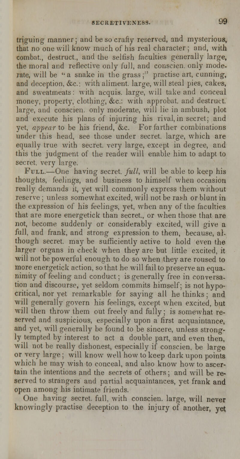 triguing manner; and be so crafty reserved, and mysterious, that no one will know much of his real character ; and, with combat., destruct., and the selfish faculties generally large, the moral and reflective only full, and conscien. only mode- rate, will be a snake in the grass; practise art, cunning, and deception, &c: with aliment, large, will steal pies, cakes, and sweatmeats: with acquis, large, will take and conceal money, property, clothing, &c: with approbat. and destruct. large, and conscien. only moderate, will lie in ambush, plot and execute his plans of injuring his rival,in secret; and yet, appear to be his friend, &c. For farther combinations under this head, see those under secret, large, which are equally true with secret, very large, except in degree, and this the judgment of the reader will enable him to adapt to secret, very large. Full.—One having secret, full, will be able to keep his thoughts, feelings, and business to himself when occasion really demands it, yet will commonly express them without reserve ; unless somewhat excited, will not be rash or blunt in the expression of his feelings, yet, when any of the faculties that are more energetick than secret., or when those that are not, become suddenly or considerably excited, will give a full, and frank, and strong expression to them, because, al- though secret, may be sufficiently active to hold even the larger organs in check when they are but little excited, it will not be powerful enough to do so when they are roused to more energetick action, so that he will fail to preserve an equa- nimity of feeling and conduct; is generally free in conversa- tion and discourse, yet seldom commits himself; is not hypo- critical, nor yet remarkable for saying all he thinks; and will generally govern his feelings, except when excited, but will then throw them out freely and fully; is somewhat re- served and suspicious, especially upon a first acquaintance, and yet, will generally be found to be sincere, unless strong- ly tempted by interest to act a double part, and even then, will not be really dishonest, especially if conscien. be large or very large ; will know well how to keep dark upon points which he may wish to conceal, and also know how to ascer- tain the intentions and the secrets of others ; and will be re- served to strangers and partial acquaintances, yet frank and open among his intimate friends. One having secret, full, with conscien. large, will never knowingly practise deception to the injury of another, yet