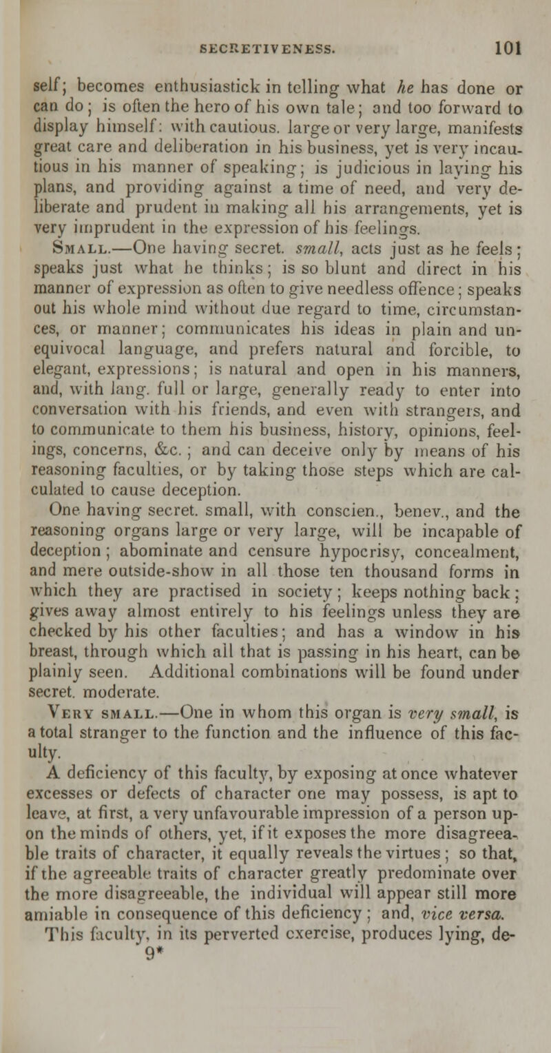 self; becomes enthusiastic!* in telling what he has done or can do ; is often the hero of his own tale; and too forward to display himself: with cautious, large or very large, manifests great care and deliberation in his business, yet is very incau- tious in his manner of speaking; is judicious in laying his plans, and providing against a time of need, and very de- liberate and prudent in making all his arrangements, yet is very imprudent in the expression of his feelings. Small.—One having secret, small, acts just as he feels; speaks just what he thinks; is so blunt and direct in his manner of expression as often to give needless offence; speaks out his whole mind without due regard to time, circumstan- ces, or manner; communicates his ideas in plain and un- equivocal language, and prefers natural and forcible, to elegant, expressions; is natural and open in his manners, and, with king, full or large, generally ready to enter into conversation with his friends, and even with strangers, and to communicate to them his business, history, opinions, feel- ings, concerns, &c. ; and can deceive only by means of his reasoning faculties, or by taking those steps which are cal- culated to cause deception. One having secret, small, with conscien., benev., and the reasoning organs large or very large, will be incapable of deception ; abominate and censure hypocrisy, concealment, and mere outside-show in all those ten thousand forms in which they are practised in society; keeps nothing back: gives away almost entirely to his feelings unless they are checked by his other faculties; and has a window in his breast, through which ail that is passing in his heart, can be plainly seen. Additional combinations will be found under secret, moderate. Very small.—One in whom this organ is very small, is a total stranger to the function and the influence of this fac- ulty. A deficiency of this faculty, by exposing at once whatever excesses or defects of character one may possess, is apt to leave, at first, a very unfavourable impression of a person up- on the minds of others, yet, if it exposes the more disagreea- ble traits of character, it equally reveals the virtues ; so that, if the agreeable traits of character greatly predominate over the more disagreeable, the individual will appear still more amiable in consequence of this deficiency; and, vice versa. This faculty, in its perverted exercise, produces lying, de- 9*