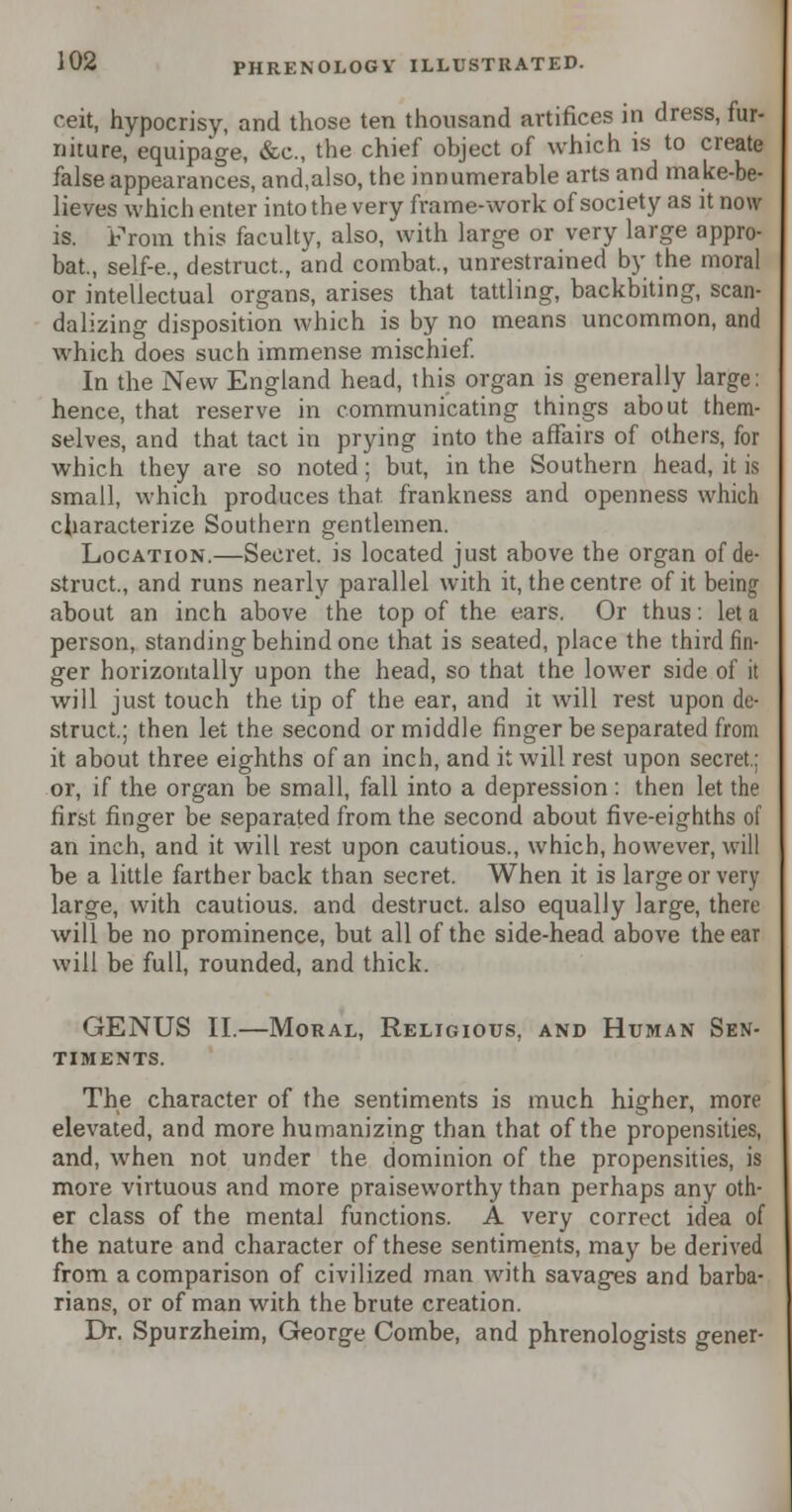 ceit, hypocrisy, and those ten thousand artifices in dress, fur- niture, equipage, &c, the chief object of which is to create false appearances, and,also, the innumerable arts and make-be- lieves which enter into the very frame-work of society as it now is. From this faculty, also, with large or very large appro- bat., self-e., destruct., and combat., unrestrained by the moral or intellectual organs, arises that tattling, backbiting, scan- dalizing disposition which is by no means uncommon, and which does such immense mischief. In the New England head, this organ is generally large: hence, that reserve in communicating things about them- selves, and that tact in prying into the affairs of others, for which they are so noted; but, in the Southern head, it is small, which produces that, frankness and openness which characterize Southern gentlemen. Location.—Secret, is located just above the organ of de- struct., and runs nearly parallel with it, the centre of it being about an inch above the top of the ears. Or thus: let a person, standing behind one that is seated, place the third fin- ger horizontally upon the head, so that the lower side of it will just touch the tip of the ear, and it will rest upon de- struct.; then let the second or middle finger be separated from it about three eighths of an inch, and it will rest upon secret.: or, if the organ be small, fall into a depression : then let the first finger be separated from the second about five-eighths of an inch, and it will rest upon cautious., which, however, will be a little farther back than secret. When it is large or very large, with cautious, and destruct. also equally large, there will be no prominence, but all of the side-head above the ear will be full, rounded, and thick. GENUS II.—Moral, Religious, and Human Sen- timents. The character of the sentiments is much higher, more elevated, and more humanizing than that of the propensities, and, when not under the dominion of the propensities, is more virtuous and more praiseworthy than perhaps any oth- er class of the mental functions. A very correct idea of the nature and character of these sentiments, may be derived from a comparison of civilized man with savages and barba- rians, or of man with the brute creation. Dr. Spurzheim, George Combe, and phrenologists gener-