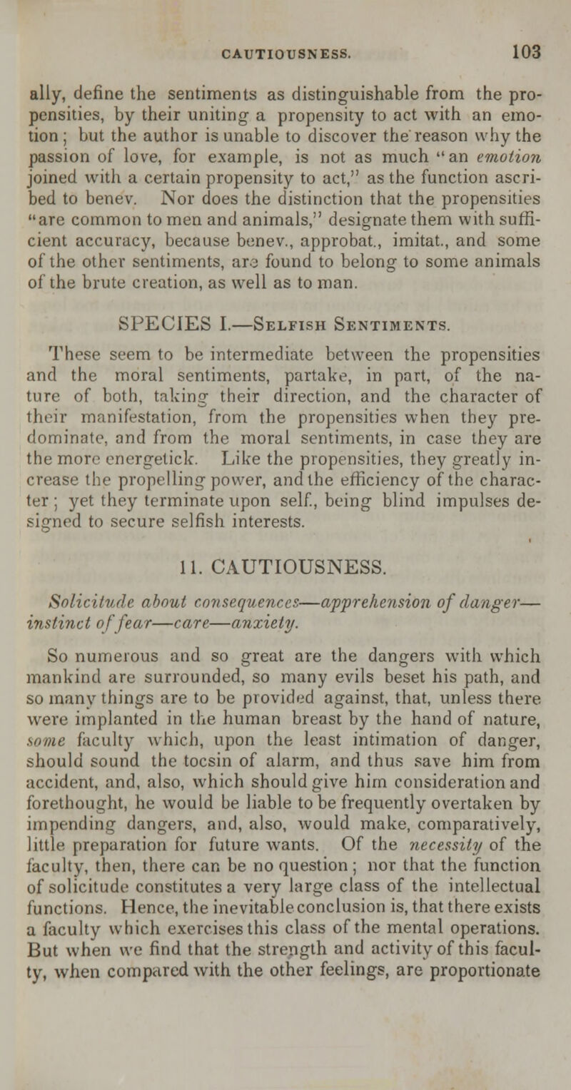 ally, define the sentiments as distinguishable from the pro- pensities, by their uniting a propensity to act with an emo- tion ; but the author is unable to discover the reason why the passion of love, for example, is not as much an emotion joined with a certain propensity to act, as the function ascri- bed to benev. Nor does the distinction that the propensities are common to men and animals, designate them with suffi- cient accuracy, because benev., approbat., imitat., and some of the other sentiments, arc found to belong to some animals of the brute creation, as well as to man. SPECIES I.—Selfish Sentiments. These seem to be intermediate between the propensities and the moral sentiments, partake, in part, of the na- ture of both, taking their direction, and the character of their manifestation, from the propensities when they pre- dominate, and from the moral sentiments, in case they are the more energetick. Like the propensities, they greatly in- crease the propelling power, and the efficiency of the charac- ter ; yet they terminate upon self., being blind impulses de- signed to secure selfish interests. 11. CAUTIOUSNESS. Solicitude about consequences—apprehension of danger— instinct of fear—care—anxiety. So numerous and so great are the dangers with which mankind are surrounded, so many evils beset his path, and so many things are to be provided against, that, unless there, were implanted in the human breast by the hand of nature, some faculty which, upon the least intimation of danger, should sound the tocsin of alarm, and thus save him from accident, and, also, which should give him consideration and forethought, he would be liable to be frequently overtaken by impending dangers, and, also, would make, comparatively, little preparation for future wants. Of the necessity of the faculty, then, there can be no question; nor that the function of solicitude constitutes a very large class of the intellectual functions. Hence, the inevitable conclusion is, that there exists a faculty which exercises this class of the mental operations. But when we find that the strength and activity of this facul- ty, when compared with the other feelings, are proportionate