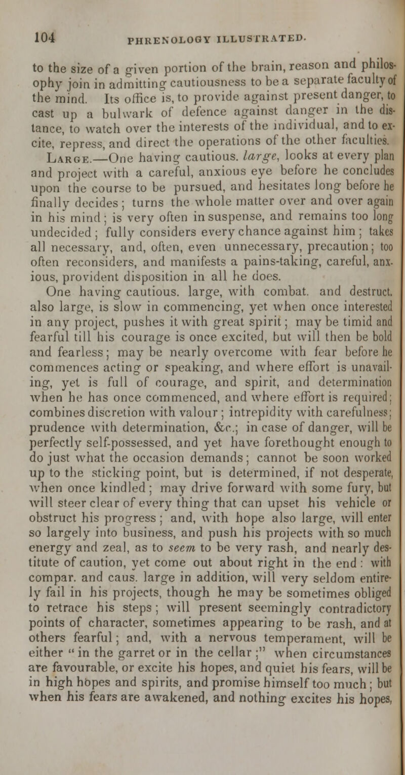 to the size of a given portion of the brain, reason and philos- ophy join in admitting cautiousness to be a separate faculty of the mind. Its office is, to provide against present danger, to cast up a bulwark of defence against danger in the dis- tance, to watch over the interests of the individual, and to ex- cite, repress, and direct the operations of the other faculties. Large.—One having cautious, large, looks at every plan and project with a careful, anxious eye before he concludes upon the course to be pursued, and hesitates long before he finally decides; turns the whole matter over and over again in his mind; is very often in suspense, and remains too long undecided; fully considers every chance against him ; takes all necessary, and, often, even unnecessary, precaution; too often reconsiders, and manifests a pains-taking, careful, anx- ious, provident disposition in all he does. One having cautious, large, with combat, and destruct. also large, is slow in commencing, yet when once interested in any project, pushes it with great spirit; may be timid and fearful till his courage is once excited, but will then be bold and fearless; may be nearly overcome with fear before he commences acting or speaking, and where effort is unavail- ing, yet is full of courage, and spirit, and determination when he has once commenced, and where effort is required; combines discretion with valour ; intrepidity with carefulness; prudence with determination, &c; in case of danger, will be perfectly self-possessed, and yet have forethought enough to do just what the occasion demands; cannot be soon worked up to the sticking point, but is determined, if not desperate, when once kindled; may drive forward with some fury, but Avill steer clear of every thing that can upset his vehicle or obstruct his progress ; and, with hope also large, will enter so largely into business, and push his projects with so much energy and zeal, as to seem to be very rash, and nearly des- titute of caution, yet come out about right in the end : with compar. and caus. large in addition, will very seldom entire- ly fail in his projects, though he may be sometimes obliged to retrace his steps ; will present seemingly contradictory points of character, sometimes appearing to be rash, and at others fearful; and, with a nervous temperament, will be either  in the garret or in the cellar ; when circumstances are favourable, or excite his hopes, and quiet his fears, will be in high hopes and spirits, and promise himself too much ; but when his fears are awakened, and nothing excites his hopes,