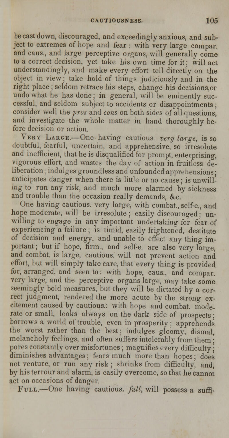 be cast down, discouraged, and exceedingly anxious, and sub- ject to extremes of hope and fear : with very large compar. and caus., and large perceptive organs, will generally come to a correct decision, yet take his own time for it; will act understandingly, and make every effort tell directly on the object in view; take hold of things judiciously and in the right place ; seldom retrace his steps, change his decisions,or undo what he has done; in general, will be eminently suc- cessful, and seldom subject to accidents or disappointments ; consider well the pros and cons on both sides of all questions, and investigate the whole matter in hand thoroughly be- fore decision or action. Very Large.—One having cautious, very large, is so doubtful, fearful, uncertain, and apprehensive, so irresolute and inefficient, that he is disqualified for prompt, enterprising, vigorous effort, and wastes the day of action in fruitless de- liberation; indulges groundless and unfounded apprehensions; anticipates danger when there is little or no cause; is unwill- ing to run any risk, and much more alarmed by sickness and trouble than the occasion really demands, &c. One having cautious, very large, with combat., self-e., and hope moderate, will be irresolute; easily discouraged; un- willing to engage in any important undertaking for fear of experiencing a failure ; is timid, easily frightened, destitute of decision and energy, and unable to effect any thing im- portant; but if hope, firm., and self-e. are also very large, and combat, is large, cautious, will not prevent action and effort, but will simply take care, that every thing is provided for, arranged, and seen to: with hope, caus., and compar. very large, and the perceptive organs large, may take some seemingly bold measures, but they will be dictated by a cor- rect judgment, rendered the more acute by the strong ex- citement caused by cautious.: with hope and combat, mode- rate or small, looks always on the dark side of prospects ■ borrows a world of trouble, even in prosperity ; apprehends the worst rather than the best; indulges gloomy, dismal, melancholy feelings, and often suffers intolerably from them: pores constantly over misfortunes ; magnifies every difficulty; diminishes advantages; fears much more than hopes; does not venture, or run any risk ; shrinks from difficulty, and, by his terrour and alarm, is easily overcome, so that he cannot act on occasions of danger. Full.—One having cautious, full, will possess a suffi-