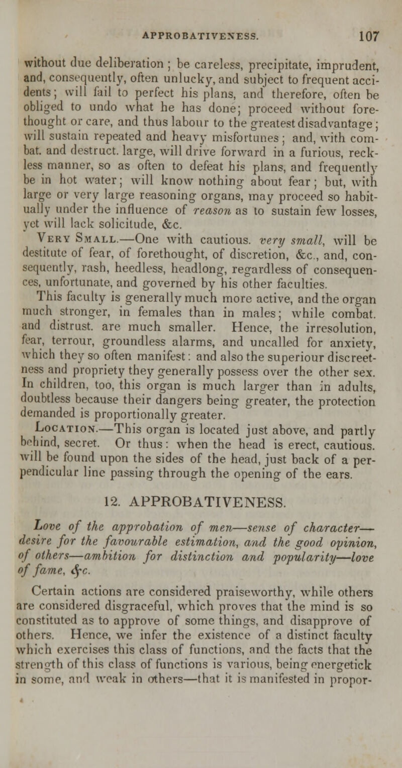 without clue deliberation ; be careless, precipitate, imprudent, and, consequently, often unlucky, and subject to frequent acci- dents ; will fail to perfect his plans, and therefore, often be obliged to undo what he has done; proceed without fore- thought or care, and thus labour to the greatest disadvantage ; will sustain repeated and heavy misfortunes ; and, with com- bat, and destruct. large, will drive forward in a furious, reck- less manner, so as often to defeat his plans, and frequently be in hot water; will know nothing about fear; but, with large or very large reasoning organs, may proceed so habit- ually under the influence of reason as to sustain few losses, yet will lack solicitude, &c. Very Small.—One with cautious, very small, will be destitute of fear, of forethought, of discretion, &c, and, con- sequently, rash, heedless, headlong, regardless of consequen- ces, unfortunate, and governed by his other faculties. This faculty is generally much more active, and the organ much stronger, in females than in males; while combat, and distrust, are much smaller. Hence, the irresolution, fear, terrour, groundless alarms, and uncalled for anxiety, which they so often manifest: and also the superiour discreet- ness and propriety they generally possess over the other sex. In children, too, this organ is much larger than in adults, doubtless because their dangers being greater, the protection demanded is proportionally greater. Location.—This organ is located just above, and partly behind, secret. Or thus: when the head is erect, cautious. Avill be found upon the sides of the head, just back of a per- pendicular line passing through the opening of the ears. 12. APPROBATIVENESS. Love of the approbation of men—sense of character— desire for the favourable estimation, and the good opinion, of others—ambition for distinction and popularity—love of fame, fyc. Certain actions are considered praiseworthy, while others are considered disgraceful, which proves that the mind is so constituted as to approve of some things, and disapprove of others. Hence, we infer the existence of a distinct faculty which exercises this class of functions, and the facts that the strength of this class of functions is various, being energetick in some, and weak in others—that it is manifested in propor-