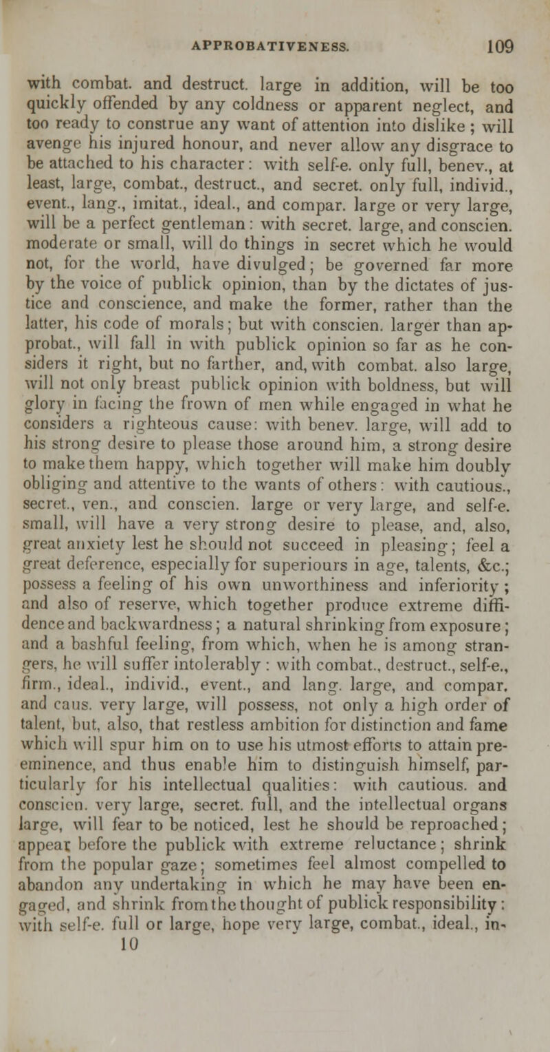 with combat, and destruct. large in addition, will be too quickly offended by any coldness or apparent neglect, and too ready to construe any want of attention into dislike; will avenge his injured honour, and never allow any disgrace to be attached to his character: with self-e. only full, benev., at least, large, combat., destruct., and secret, only full, individ., event., lang., imitat, ideal., and compar. large or very large, will be a perfect gentleman: with secret, large, and conscien. moderate or small, will do things in secret which he would not, for the world, have divulged; be governed far more by the voice of publick opinion, than by the dictates of jus- tice and conscience, and make the former, rather than the latter, his code of morals; but with conscien. larger than ap- probat., will fall in with publick opinion so far as he con- siders it right, but no farther, and, with combat, also large, will not only breast publick opinion with boldness, but will glory in facing the frown of men while engaged in what he considers a righteous cause: with benev. large, will add to his strong desire to please those around him, a strong desire to make them happy, which together will make him doubly obliging and attentive to the wants of others : with cautious., secret., ven., and conscien. large or very large, and self-e. small, will have a very strong desire to please, and, also, great anxiety lest he should not succeed in pleasing; feel a great deference, especially for superiours in age, talents, &c; possess a feeling of his own unworthiness and inferiority ; and also of reserve, which together produce extreme diffi- dence and backwardness; a natural shrinking from exposure; and a bashful feeling, from which, when he is among stran- gers, he will suffer intolerably : with combat., destruct., self-e., firm., ideal., individ., event., and lang. large, and compar. and cans, very large, will possess, not only a high order of talent, but, also, that restless ambition for distinction and fame which will spur him on to use his utmost efforts to attain pre- eminence, and thus enable him to distinguish himself, par- ticularly for his intellectual qualities: with cautious, and conscien. very large, secret, full, and the intellectual organs large, will fear to be noticed, lest he should be reproached; appear, before the publick with extreme reluctance; shrink from the popular gaze; sometimes feel almost compelled to abandon any undertaking in which he may have been en- gaged, and shrink from the thought of publick responsibility : with self-e. full or large, hope verv large, combat., ideal., in- 10