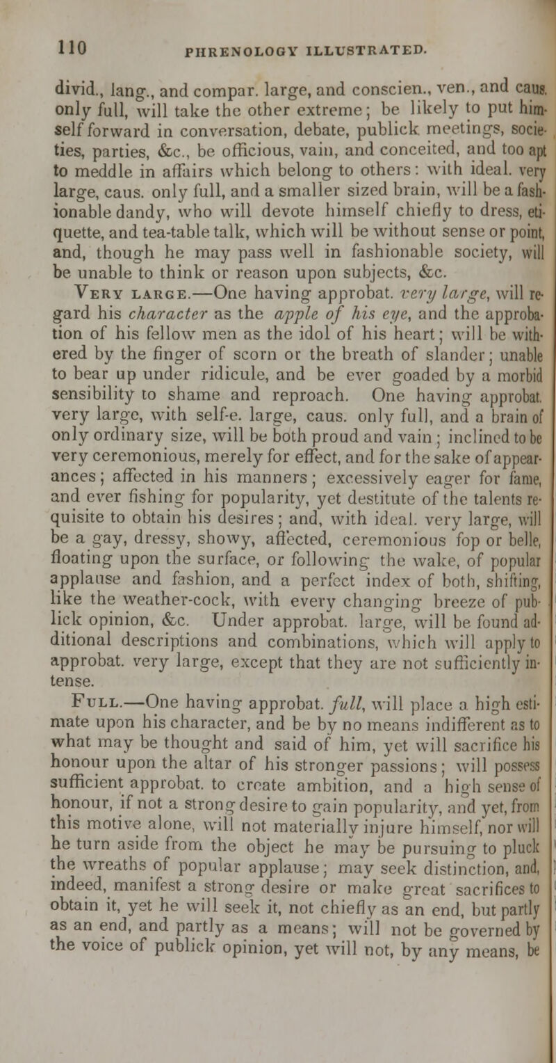 divid., lang., and compar. large, and conscien., ven., and caug. only full, will take the other extreme; be likely to put him- self forward in conversation, debate, publick meetings, socie- ties, parties, &c, be officious, vain, and conceited, and too apt to meddle in affairs which belong to others: with ideal, very large, caus. only full, and a smaller sized brain, will be a fash- ionable dandy, who will devote himself chiefly to dress, eti- quette, and tea-table talk, which will be without sense or point, and, though he may pass well in fashionable society, will be unable to think or reason upon subjects, &c. Very large.—One having approbat. very large, will re- gard his character as the apple of his eye, and the approba- tion of his fellow men as the idol of his heart; will be with- ered by the finger of scorn or the breath of slander; unable to bear up under ridicule, and be ever goaded by a morbid sensibility to shame and reproach. One having approbat. very large, with self-e. large, caus. only full, and a brain of only ordinary size, will be both proud and vain ; inclined to be very ceremonious, merely for effect, and for the sake of appear- ances ; affected in his manners; excessively eager for fame, and ever fishing for popularity, yet destitute of the talents re- quisite to obtain his desires; and, with ideal, very large, will be a gay, dressy, showy, affected, ceremonious fop or belle, floating upon the surface, or following the wake, of popular applause and fashion, and a perfect index of both, shifting, like the weather-cock, with every changing breeze of pub- lick opinion, &c. Under approbat. large, will be found ad- ditional descriptions and combinations, which will apply to approbat. very large, except that they are not sufficiently in- tense. Full.—One having approbat. full, will place a high esti- mate upon his character, and be by no means indifferent as to what may be thought and said of him, yet will sacrifice his honour upon the altar of his stronger passions; will possess sufficient approbat. to create ambition, and a high sense of honour, if not a strong desire to gain popularity, and yet, from this motive alone, will not materially injure himself, nor will he turn aside from the object he may be pursuing to pluck the wreaths of popular applause; may seek distinction, and, indeed, manifest a strong desire or make great sacrifices to obtain it, yet he will seek it, not chiefly as an end, but partly as an end, and partly as a means; will not be governed by the voice of publick opinion, yet will not, by any means, be