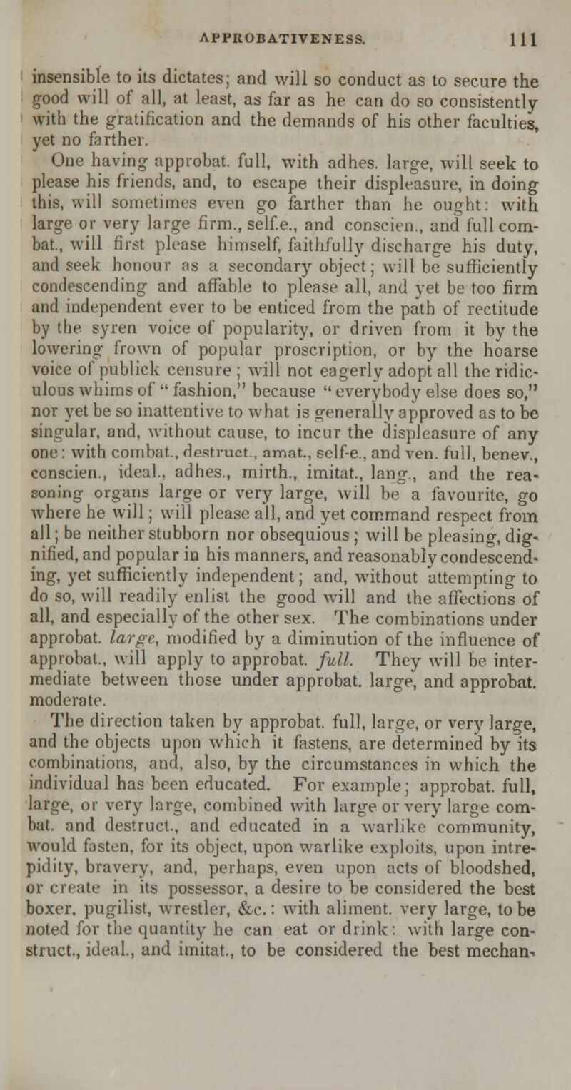 insensible to its dictates; and will so conduct as to secure the good will of all, at least, as far as he can do so consistently with the gratification and the demands of his other faculties, yet no farther. One having approbat. full, with adhes. large, will seek to please his friends, and, to escape their displeasure, in doing this, will sometimes even go farther than he ought: with large or very large firm., self.e., and conscien., and full com- bat., will first please himself, faithfully discharge his duty, and seek honour as a secondary object; will be sufficiently condescending and affable to please all, and yet be too firm and independent ever to be enticed from the path of rectitude by the syren voice of popularity, or driven from it by the lowering frown of popular proscription, or by the hoarse voice of publick censure ; will not eagerly adopt all the ridic- ulous whims of  fashion, because everybody else does so, nor yet be so inattentive to what is generally approved as to be singular, and, without cause, to incur the displeasure of any one : with combat., destrucL, amat., self-e., and ven. full, benev., conscien., ideal., adhes., mirth., imitat., lang., and the rea- soning organs large or very large, will be a favourite, go where he will; will please all, and yet command respect from all; be neither stubborn nor obsequious ; will be pleasing, dig- nified, and popular in his manners, and reasonably condescend- ing, yet sufficiently independent; and, without attempting to do so, will readily enlist the good will and the affections of all, and especially of the other sex. The combinations under approbat. large, modified by a diminution of the influence of approbat., will apply to approbat. full. They will be inter- mediate between those under approbat. large, and approbat. moderate. The direction taken by approbat. full, large, or very large, and the objects upon which it fastens, are determined by its combinations, and, also, by the circumstances in which the individual has been educated. For example; approbat. full, large, or very large, combined with large or very large com- bat, and destruct., and educated in a warlike community, would fasten, for its object, upon warlike exploits, upon intre- pidity, bravery, and, perhaps, even upon acts of bloodshed, or create in its possessor, a desire to be considered the best boxer, pugilist, wrestler, &c.: with aliment, very large, to be noted for the quantity he can eat or drink: with large con- struct., ideal., and imitat., to be considered the best mechan-.