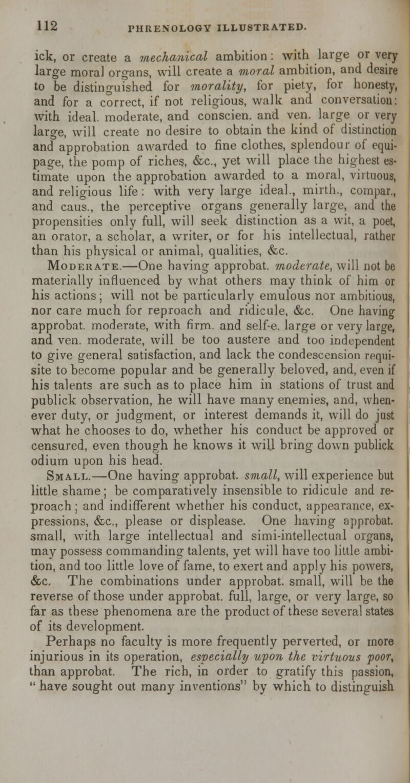 ick, or create a mechanical ambition: with large or very large moral organs, will create a moral ambition, and desire to be distinguished for morality, for piety, for honesty, and for a correct, if not religious, walk and conversation: with ideal, moderate, and conscien. and ven. large or very large, will create no desire to obtain the kind of distinction and approbation awarded to fine clothes, splendour of equi- page, the pomp of riches., &c, yet will place the highest es- timate upon the approbation awarded to a moral, virtuous, and religious life: with very large ideal., mirth., compar., and caus., the perceptive organs generally large, and the propensities only full, will seek distinction as a wit, a poet, an orator, a scholar, a writer, or for his intellectual, rather than his physical or animal, qualities, &c. Moderate.—One having approbat. moderate, will not be materially influenced by what others may think of him or his actions; will not be particularly emulous nor ambitious, nor care much for reproach and ridicule, &c. One having approbat. moderate, with firm, and self-e. large or very large, and ven. moderate, will be too austere and too independent to give general satisfaction, and lack the condescension requi- site to become popular and be generally beloved, and, even if his talents are such as to place him in stations of trust and publick observation, he will have many enemies, and, when- ever duty, or judgment, or interest demands it, will do just what he chooses to do, whether his conduct be approved or censured, even though he knows it will bring down publick odium upon his head. Small.—One having approbat. small, will experience but little shame; be comparatively insensible to ridicule and re- proach ; and indifferent whether his conduct, appearance, ex- pressions, &c, please or displease. One having approbat. small, with large intellectual and simi-intellectual organs, may possess commanding talents, yet will have too little ambi- tion, and too little love of fame, to exert and apply his powers, &c. The combinations under approbat. small, will be the reverse of those under approbat. full, large, or very large, so far as these phenomena are the product of these several states of its development. Perhaps no faculty is more frequently perverted, or more injurious in its operation, especially upon the virtuous poor, than approbat. The rich, in order to gratify this passion,  have sought out many inventions by which to distinguish