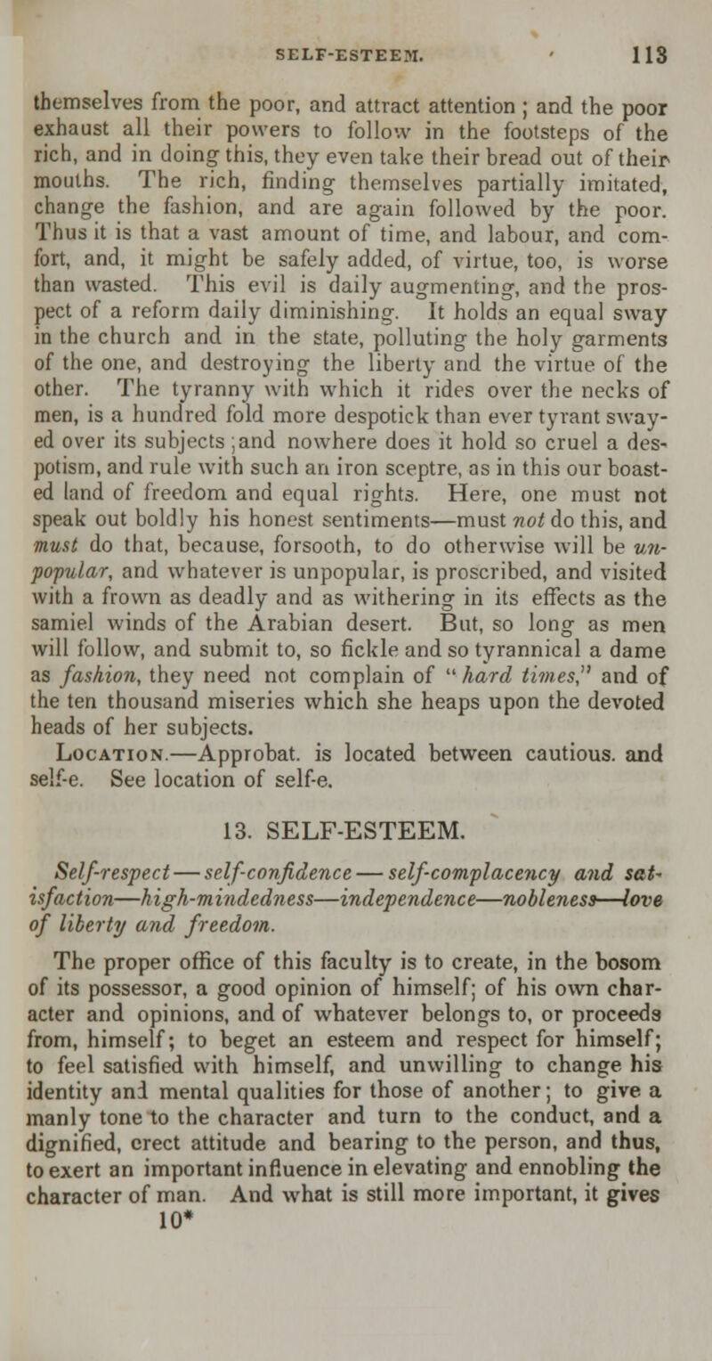 themselves from the poor, and attract attention ; and the poor exhaust all their powers to follow in the footsteps of the rich, and in doing this, they even take their bread out of their mouths. The rich, finding themselves partially imitated, change the fashion, and are again followed by the poor. Thus it is that a vast amount of time, and labour, and com- fort, and, it might be safely added, of virtue, too, is worse than wasted. This evil is daily augmenting, and the pros- pect of a reform daily diminishing. It holds an equal sway in the church and in the state, polluting the holy garments of the one, and destroying the liberty and the virtue of the other. The tyranny with which it rides over the necks of men, is a hundred fold more despotick than ever tyrant sway- ed over its subjects ;and nowhere does it hold so cruel a des- potism, and rule with such an iron sceptre, as in this our boast- ed land of freedom and equal rights. Here, one must not speak out boldly his honest sentiments—must not do this, and must do that, because, forsooth, to do otherwise will be un- popular, and whatever is unpopular, is proscribed, and visited with a frown as deadly and as withering in its effects as the samiel winds of the Arabian desert. But, so long as men will follow, and submit to, so fickle and so tyrannical a dame as fashion, they need not complain of  hard times, and of the ten thousand miseries which she heaps upon the devoted heads of her subjects. Location.—Approbat. is located between cautious, and self-e. See location of self-e. 13. SELF-ESTEEM. Self-respect — self-confidence — self-complacency and sat- isfaction—high-mindedness—independence—nobleness—love of liberty and freedom. The proper office of this faculty is to create, in the bosom of its possessor, a good opinion of himself; of his own char- acter and opinions, and of whatever belongs to, or proceeds from, himself; to beget an esteem and respect for himself; to feel satisfied with himself, and unwilling to change his identity and mental qualities for those of another; to give a manly tone to the character and turn to the conduct, and a dignified, erect attitude and bearing to the person, and thus, to exert an important influence in elevating and ennobling the character of man. And what is still more important, it gives 10*