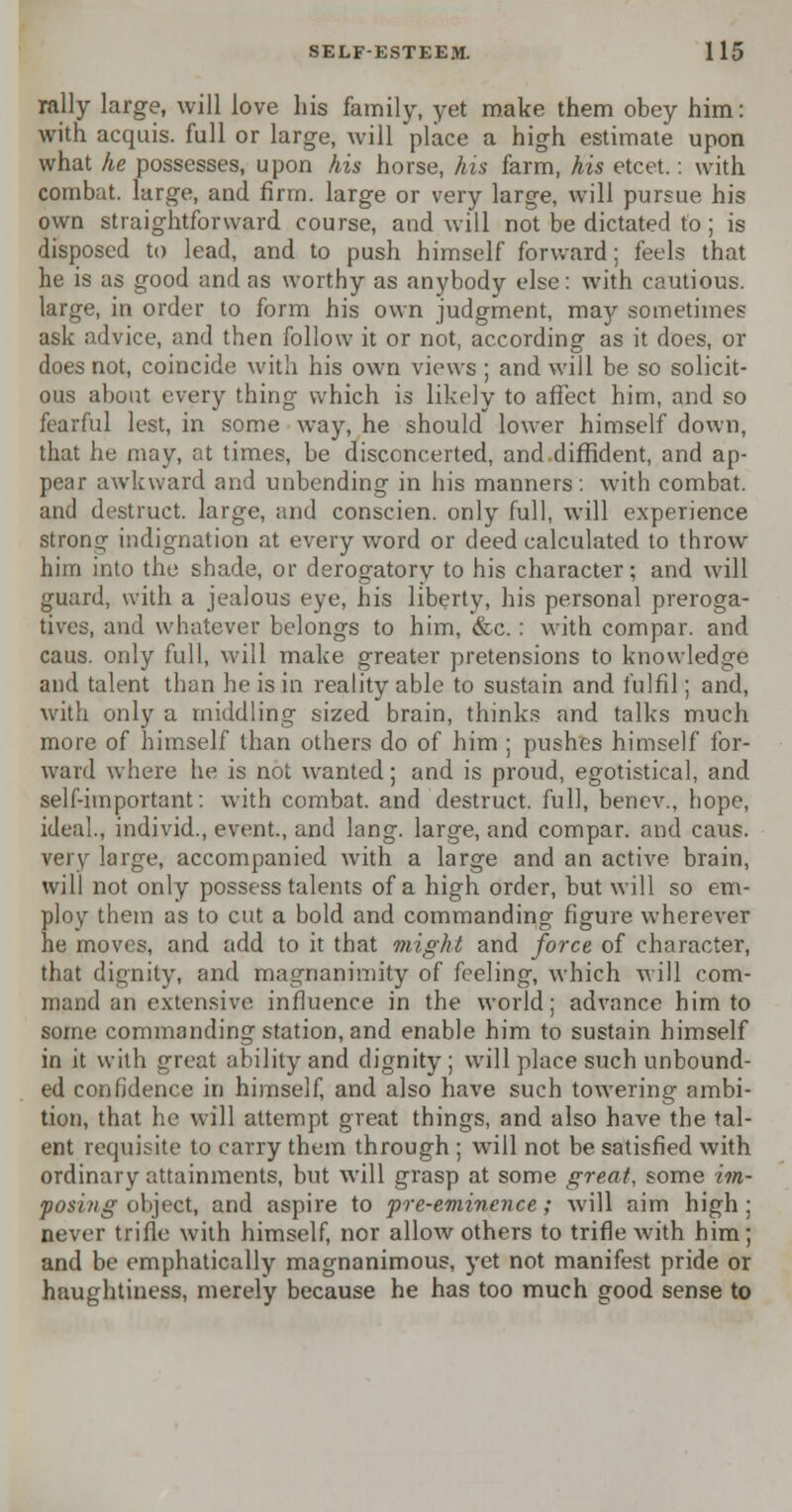 rally large, will love his family, yet make them obey him: with acquis, full or large, will place a high estimate upon what he possesses, upon his horse, his farm, his etcet.: with combat, large, and firm, large or very large, will pursue his own straightforward course, and will not be dictated to; is disposed to lead, and to push himself forward; feels that he is as good and as worthy as anybody else: with cautious, large, in order to form his own judgment, may sometimes ask advice, and then follow it or not, according as it does, or does not, coincide with his own views ; and will be so solicit- ous about every thing which is likely to affect him, and so fearful lest, in some way, he should lower himself down, that he may, at times, be disconcerted, and diffident, and ap- pear awkward and unbending in his manners: with combat, and destruct. large, and conscien. only full, will experience strong indignation at every word or deed calculated to throw him into the shade, or derogatory to his character; and will ^uard, with a jealous eye, his liberty, his personal preroga- tives, and whatever belongs to him, &c.: with compar. and caus. only full, will make greater pretensions to knowledge and talent than he is in reality able to sustain and fulfil; and, with only a middling sized brain, thinks and talks much more of himself than others do of him ; pushes himself for- ward where he is not wanted; and is proud, egotistical, and self-important: with combat, and destruct. full, benev., hope, ideal., individ., event., and lang. large, and compar. and caus. very large, accompanied with a large and an active brain, will not only possess talents of a high order, but will so em- ploy them as to cut a bold and commanding figure wherever he moves, and add to it that might and force of character, that dignity, and magnanimity of feeling, which will com- mand an extensive influence in the world; advance him to some commanding station, and enable him to sustain himself in it with great ability and dignity ; will place such unbound- ed confidence in himself, and also have such towering ambi- tion, that he will attempt great things, and also have the tal- ent requisite to carry them through ; will not be satisfied with ordinary attainments, but will grasp at some great, some im- posing object, and aspire to pre-eminence; will aim high; never trifle with himself, nor allow others to trifle with him; and be emphatically magnanimous, yet not manifest pride or haughtiness, merely because he has too much good sense to