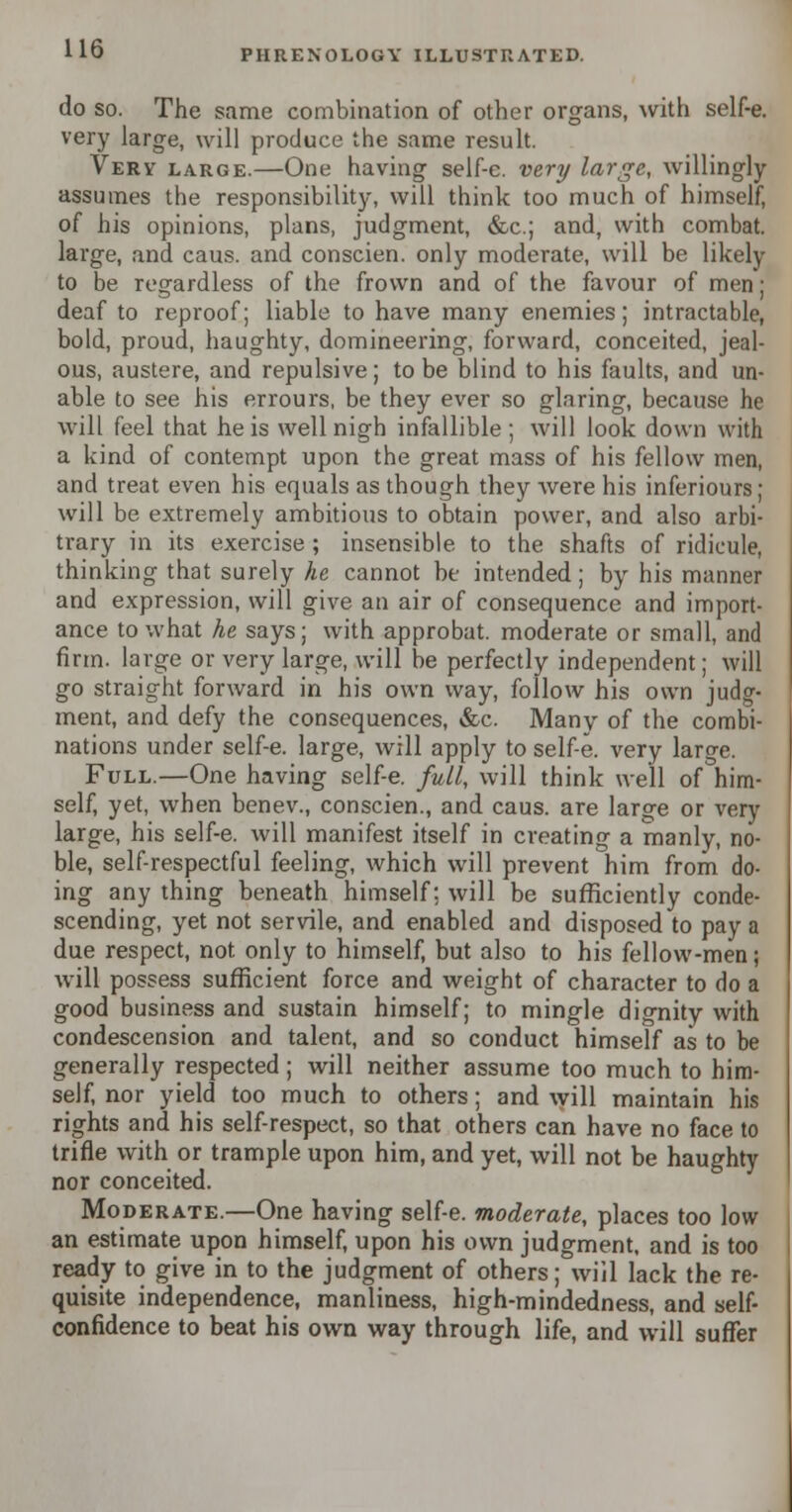 do so. The same combination of other organs, with self-e. very large, will produce the same result. Very large.—One having self-e. very large, willingly assumes the responsibility, will think too much of himself, of his opinions, plans, judgment, &c; and, with combat, large, and caus. and conscien. only moderate, will be likely to be regardless of the frown and of the favour of men; deaf to reproof; liable to have many enemies; intractable, bold, proud, haughty, domineering, forward, conceited, jeal- ous, austere, and repulsive; to be blind to his faults, and un- able to see his errours, be they ever so glaring, because he will feel that he is well nigh infallible; will look down with a kind of contempt upon the great mass of his fellow men, and treat even his equals as though they were his inferiours; will be extremely ambitious to obtain power, and also arbi- trary in its exercise; insensible to the shafts of ridicule, thinking that surely he cannot be intended; by his manner and expression, will give an air of consequence and import- ance to what he says; with approbat. moderate or small, and firm, large or very large, will be perfectly independent; will go straight forward in his own way, follow his own judg- ment, and defy the consequences, &c. Many of the combi- nations under self-e. large, will apply to self-e. very large. Full.—One having self-e. full, will think we'll of him- self, yet, when benev., conscien., and caus. are large or very large, his self-e. will manifest itself in creating a manly, no- ble, self-respectful feeling, which will prevent him from do- ing any thing beneath himself; will be sufficiently conde- scending, yet not servile, and enabled and disposed to pay a due respect, not only to himself, but also to his fellow-men; will possess sufficient force and weight of character to do a good business and sustain himself; to mingle dignity with condescension and talent, and so conduct himself as to be generally respected; will neither assume too much to him- self, nor yield too much to others; and will maintain his rights and his self-respect, so that others can have no face to trifle with or trample upon him, and yet, will not be haughty nor conceited. Moderate.—One having self-e. moderate, places too low an estimate upon himself, upon his own judgment, and is too ready to give in to the judgment of others; will lack the re- quisite independence, manliness, high-mindedness, and self- confidence to beat his own way through life, and will suffer