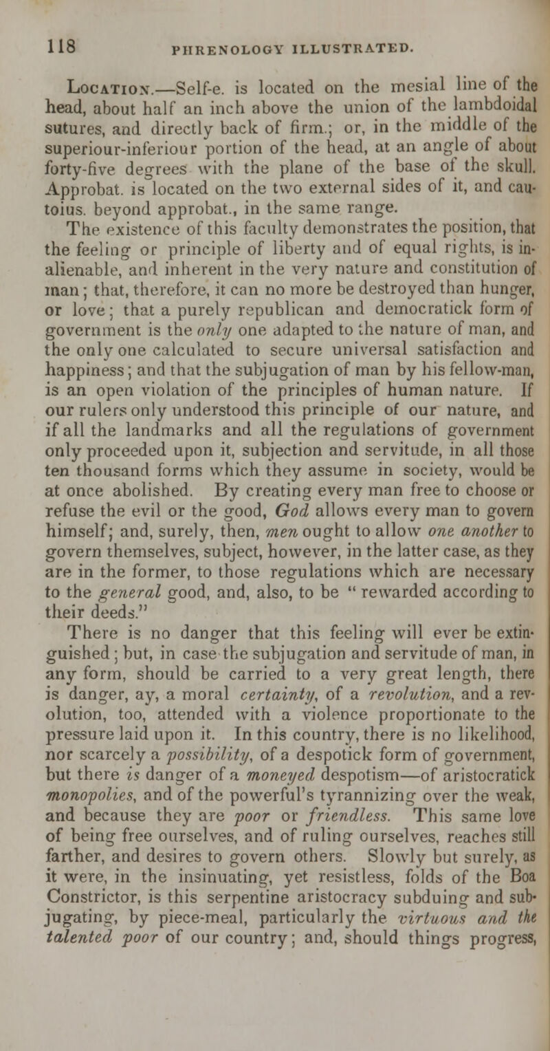 Location.—Self-e. is located on the mesial line of the head, about half an. inch above the union of the lambdoidal sutures, and directly back of firm.; or, in the middle of the superiour-inferiour portion of the head, at an angle of about forty-five degrees with the plane of the base of the skull. Approbat. is located on the two external sides of it, and cau- toius. beyond approbat., in the same range. The existence of this faculty demonstrates the position, that the feeling or principle of liberty and of equal rights, is in- alienable, and inherent in the very nature and constitution of man; that, therefore, it can no more be destroyed than hunger, or love; that a purely republican and democratick form of government is the only one adapted to the nature of man, and the only one calculated to secure universal satisfaction and happiness; and that the subjugation of man by his fellow-man, is an open violation of the principles of human nature. If our rulers only understood this principle of our nature, and if all the landmarks and all the regulations of government only proceeded upon it, subjection and servitude, in all those ten thousand forms which they assume in society, would be at once abolished. By creating every man free to choose or refuse the evil or the good, God allows every man to govern himself; and, surely, then, men ought to allow one another to govern themselves, subject, however, in the latter case, as they are in the former, to those regulations which are necessary to the general good, and, also, to be  rewarded according to their deeds. There is no danger that this feeling will ever be extin- guished ; but, in case the subjugation and servitude of man, in any form, should be carried to a very great length, there is danger, ay, a moral certainty, of a revolution, and a rev- olution, too, attended with a violence proportionate to the pressure laid upon it. In this country, there is no likelihood, nor scarcely a possibility, of a despotick form of government, but there is danger of a moneyed despotism—of aristocratick monopolies, and of the powerful's tyrannizing over the weak, and because they are poor or friendless. This same love of being free ourselves, and of ruling ourselves, reaches still farther, and desires to govern others. Slowly but surely, as it were, in the insinuating, yet resistless, folds of the Boa Constrictor, is this serpentine aristocracy subduing and sub- jugating, by piece-meal, particularly the virtuous and the talented poor of our country; and, should things progress,