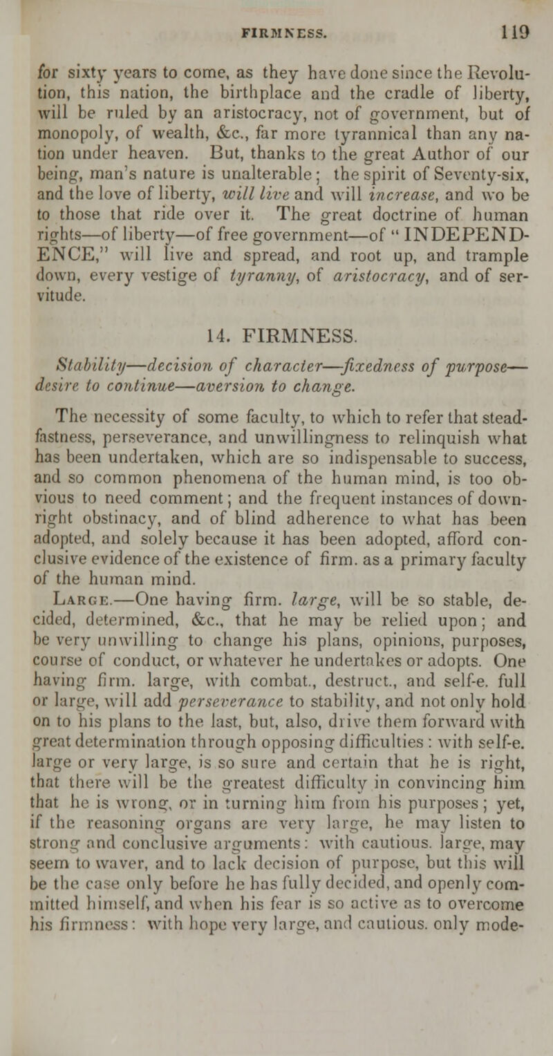 for sixty years to come, as they have done since the Revolu- tion, this nation, the birthplace and the cradle of liberty, will be ruled by an aristocracy, not of government, but of monopoly, of wealth, &c, far more tyrannical than any na- tion under heaven. But, thanks to the great Author of our being, man's nature is unalterable; the spirit of Seventy-six, and the love of liberty, will live and will increase, and wo be to those that ride over it. The great doctrine of human rights—of liberty—of free government—of  INDEPEND- ENCE, will live and spread, and root up, and trample down, every vestige of tyranny, of aristocracy, and of ser- vitude. 14. FIRMNESS. Stability—decision of character—fixedness of purpose— desire to continue—aversion to change. The necessity of some faculty, to which to refer that stead- fastness, perseverance, and unwillingness to relinquish what has been undertaken, which are so indispensable to success, and so common phenomena of the human mind, is too ob- vious to need comment; and the frequent instances of down- right obstinacy, and of blind adherence to what has been adopted, and solely because it has been adopted, afford con- clusive evidence of the existence of firm, as a primary faculty of the human mind. Large.—One having firm, large, will be so stable, de- cided, determined, &c, that he may be relied upon; and be very unwilling to change his plans, opinions, purposes, course of conduct, or whatever he undertakes or adopts. One having firm, large, with combat., destruct., and self-e. full or large, will add perseverance to stability, and not only hold on to his plans to the last, but, also, drive them forward with great determination through opposing difficulties : with self-e. large or very large, is so sure and certain that he is right, that there will be the greatest difficulty in convincing him that he is wrong, or in turning him from his purposes; yet, if the reasoning organs are very large, he may listen to strong and conclusive arguments : with cautious, large, may seem to waver, and to lack decision of purpose, but this will be the case only before he has fully decided, and openly com- mitted himself, and when his fear is so active as to overcome his firmness: with hope very large, and cautious, only mode-