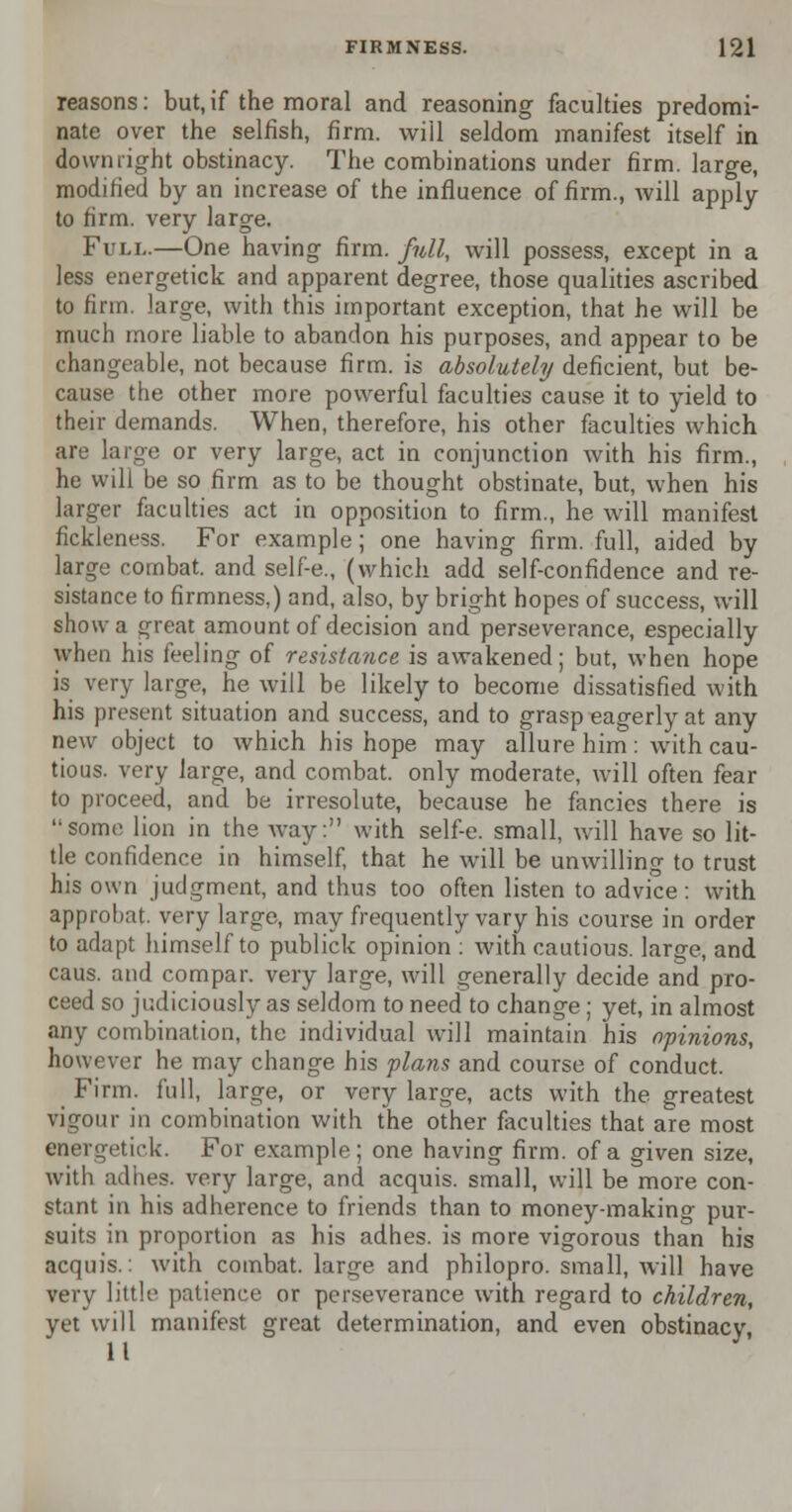 reasons: but,if the moral and reasoning faculties predomi- nate over the selfish, firm, will seldom manifest itself in downright obstinacy. The combinations under firm, large, modified by an increase of the influence of firm., will apply to firm, very large. Full.—One having firm, full, will possess, except in a less energetick and apparent degree, those qualities ascribed to firm, large, with this important exception, that he will be much more liable to abandon his purposes, and appear to be changeable, not because firm, is absolutely deficient, but be- cause the other more powerful faculties cause it to yield to their demands. When, therefore, his other faculties which are large or very large, act in conjunction with his firm., he will be so firm as to be thought obstinate, but, when his larger faculties act in opposition to firm., he will manifest fickleness. For example; one having firm, full, aided by large combat, and self-e., (which add self-confidence and re- sistance to firmness,) and, also, by bright hopes of success, will show a great amount of decision and perseverance, especially when his feeling of resistance is awakened; but, when hope is very large, he will be likely to become dissatisfied with his present situation and success, and to grasp eagerly at any new object to which his hope may allure him : with cau- tious, very large, and combat, only moderate, will often fear to proceed, and be irresolute, because he fancies there is some lion in the way: with self-e. small, will have so lit- tle confidence in himself, that he will be unwilling to trust his own judgment, and thus too often listen to advice : with approbat. very large, may frequently vary his course in order to adapt himself to publick opinion : with cautious, large, and caus. and compar. very large, will generally decide and pro- ceed so judiciously as seldom to need to change ; yet, in almost any combination, the individual will maintain his opinions, however he may change his plans and course of conduct. Firm, full, large, or very large, acts with the greatest vigour in combination with the other faculties that are most energetick. For example; one having firm, of a given size, with adhes. very large, and acquis, small, will be more con- stant in his adherence to friends than to money-making pur- suits in proportion as his adhes. is more vigorous than his acquis.: with combat, large and philopro. small, will have very little patience or perseverance with regard to children, yet will manifest great determination, and even obstinacy, 11