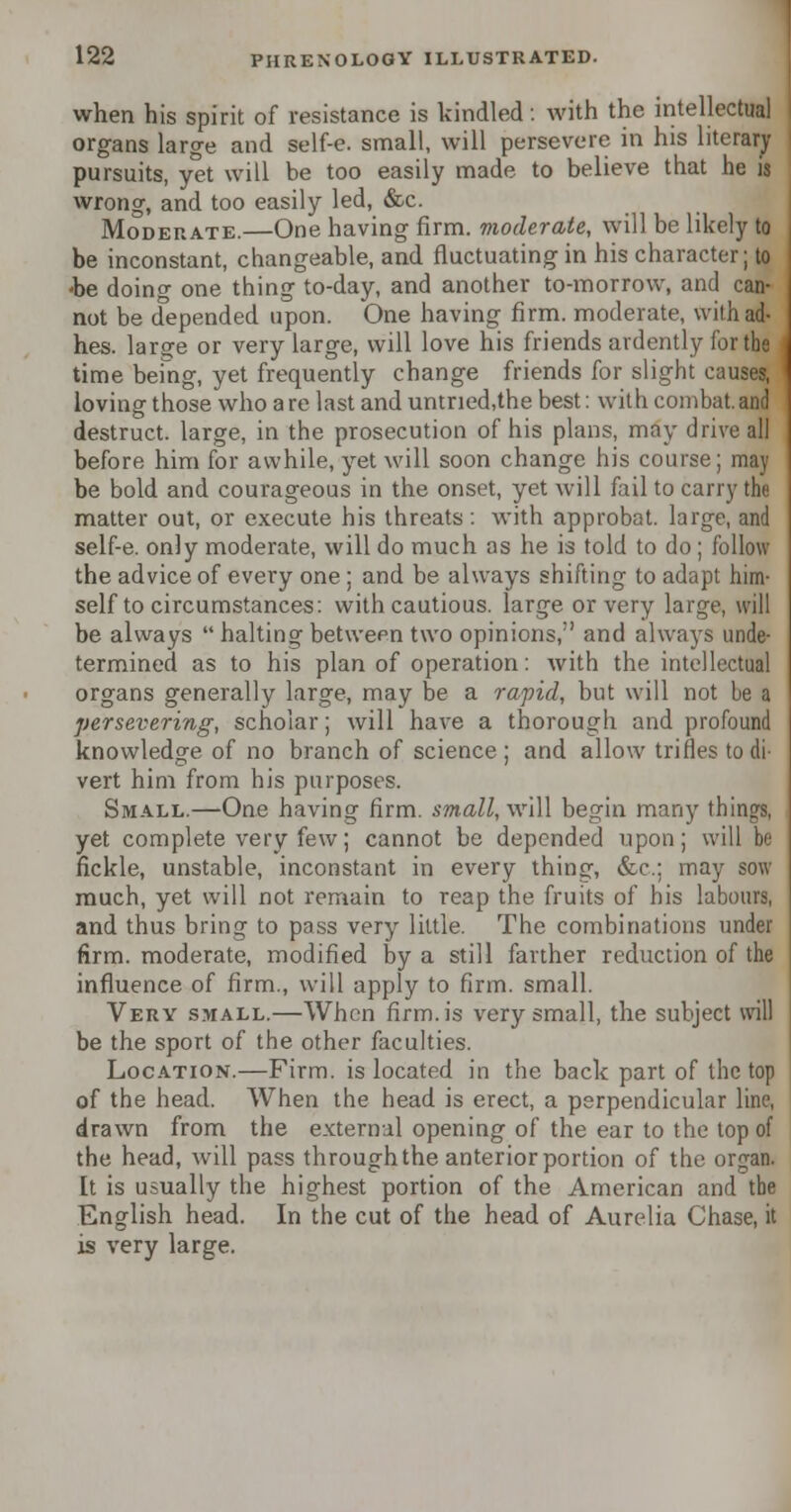 when his spirit of resistance is kindled: with the intellectual organs large and self-e. small, will persevere in his literary pursuits, yet will be too easily made to believe that he is wrong, and too easily led, &c. Moderate.—One having firm, moderate, will be likely to be inconstant, changeable, and fluctuating in his character; to -be doing one thing to-day, and another to-morrow, and can- not be depended upon. One having firm, moderate, with ad- hes. larsre or very large, will love his friends ardently for the time being, yet frequently change friends for slight causes, loving those who a re last and untried,the best: with combat, and destruct. large, in the prosecution of his plans, may drive all before him for awhile, yet will soon change his course; may be bold and courageous in the onset, yet will fail to carry the matter out, or execute his threats: with approbat. large, and self-e. only moderate, will do much as he is told to do; follow the advice of every one ; and be always shifting to adapt him- self to circumstances: with cautious, large or very large, will be always  halting between two opinions, and always unde- termined as to his plan of operation: with the intellectual organs generally large, may be a rapid, but will not be a persevering, scholar; will have a thorough and profound knowledge of no branch of science ; and allow trifles to di- vert him from his purposes. Small.—One having firm, small, will begin many things, yet complete very few; cannot be depended upon; will be fickle, unstable, inconstant in every thing, &c; may sow much, yet will not remain to reap the fruits of his labours, and thus bring to pass very little. The combinations under firm, moderate, modified by a still farther reduction of the influence of firm., will apply to firm, small. Very small.—When firm, is very small, the subject will be the sport of the other faculties. Location.—Firm, is located in the back part of the top of the head. When the head is erect, a perpendicular line, drawn from the external opening of the ear to the top of the head, will pass through the anterior portion of the organ. It is usually the highest portion of the American and the English head. In the cut of the head of Aurelia Chase, it is very large.