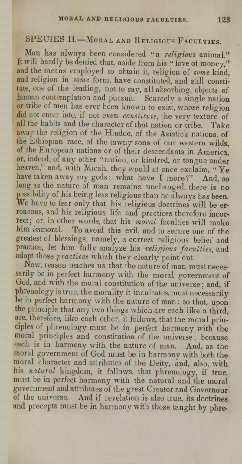 SPECIES II.—Moral and Religious Faculties. Man has always been considered a religious animal. It will hardly be denied that, aside from his  iove of money, and the means employed to obtain it, religion of some kind, and religion in some form, have constituted, and still consti- tute, one of the leading, not to say, all-absorbing, objects of human contemplation and pursuit. Scarcely a single nation or tribe of men has ever been known to exist, whose religion did not enter into, if not even constitute, the very texture of all the habits and the character of that nation or tribe. Take away the religion of the Hindoo, of the Asiatick nations, of the Ethiopian race, of the tawny sons of our western wilds, of the European nations or of their descendants in America, or, indeed, of any other  nation, or kindred, or tongue under heaven, and, with Micah, they would at once exclaim, Ye have taken away my gods: what have I more? And, so long as the nature of man remains unchanged, there is no possibility of his being less religious than he always has been. We have to fear only that his religious doctrines will be er- roneous, and his religious life and practices therefore incor* rect; or, in other words, that his moral faculties will make him immoral. To avoid this evil, and to secure one of the greatest of blessings, namely, a correct religious belief and practice, let him fully analyze his religious faculties, and adopt those practices which they clearly point out. Now, reason teaches us, that the nature of man must neces- sarily be in perfect harmony with the moral government of God, and with the moral constitution of the universe; and, if phrenology is true, the morality it inculcates, must necessarily be in perfect harmony with the nature of man: so that, upon the principle that any two things which are each like a third, are, therefore, like each other,it follows, that the moral prin- ciples of phrenology must be in perfect harmony with the moral principles and constitution of the universe; because each is in harmony with the nature of man. And, as the moral government of God must be in harmony with both the moral character and attributes of the Deity, and, also, with his natural kingdom, it follows, that phrenology, if true, must be in perfect harmony with the natural and the moral government and attributes of the great Creator and Governour of the universe. And if revelation is also true, its doctrines and precepts must be in harmony with those taught by phre<