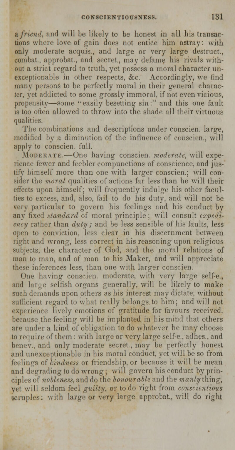 a. friend, and will be likely to be bonest in all his transac- tions where love of gain does not entice him astray: with only moderate acquis., and large or very large destruct., combat., approbat., and secret., may defame his rivals with- out a strict regard to truth, yet possess a moral character un- exceptionable in other respects, &c. Accordingly, we find many persons to be perfectly moral in their general charac- ter, yet addicted to some grossly immoral, if not even vicious, propensity—some easily besetting sin. and this one fault is too often allowed to throw into the shade all their virtuous qualities. The combinations and descriptions under conscien. large, modified by a diminution of the influence of conscien., will apply to conscien. full. Moderate.—One having conscien. moderate, will expe- rience fewer and feebler compunctions of conscience, and jus- tify bimself more than one with larger conscien.; will con- sider the moral qualities of actions far less than he will their effects upon himself; will frequently indulge his other facul- ties to excess, and, also, fail to do his duty, and will not be very particular to govern his feelings and his conduct by any fixed standard of moral principle; will consult expedi- ency rather than duty; and be less sensible of his faults, less open to conviction, less clear in his discernment between right and wrong, less correct in his reasoning upon religious subjects, the character of God, and the moral relations of man to man, and of man to his Maker, and will appreciate these inferences less, than one with larger conscien. One having conscien. moderate, with very large self-e., and large selfish organs generally, will be likely to make such demands upon others as his interest may dictate, without sufficient regard to what really belongs.to him; and will not experience lively emotions of gratitude for favours received, because the feeling will be implanted in his mind that others are under a kind of obligation to do whatever he may choose to require of them : with large or very large self-e., adhes., and benev., and only moderate secret., may be perfectly honest and unexceptionable in his moral conduct, yet will be so from feelings of kindness or friendship, or because it will be mean and degrading to do wrong; will govern his conduct by prin- ciples of nobleness, and do the honourable and the manly thing, yet will seldom feel guilty, or to do right from conscientious scruples; with large or very large approbat., will do right