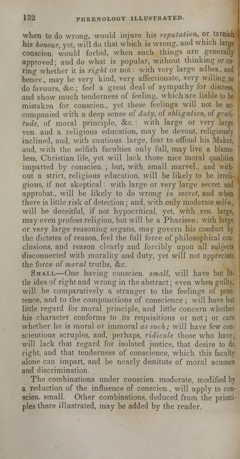 when to do wrong, would injure his reputation, or tarnish his honour, yet, will do that which is wrong, and which large conscien. would forbid, when such things are generally approved; and do what is popular, without thinking or ca- ring whether it is right or not: with very large adhes., and benev., may be very land, very affectionate, very willing to do favours, &c; feel a great deal of sympathy for distress, and show much tenderness of feeling, which are liable to be mistaken for conscien., yet these feelings will not be ac- companied with a deep sense of duty, of obligation, of grati- tude, of moral principle, &c.: with large or very large ven. and a religious education, may be devout, religiously inclined, and, with cautious, large, fear to offend his Maker, and, with the selfish faculties only full, may live a blame- less, Christian life, yet will lack those nice moral qualities imparted by conscien.; but, with small marvel., and with- out a strict, religious education, will be likely to be irreli- gious, if not skeptical: with large or very large secret, and approbat., will be likely to do wrong in secret, and when there is little risk of detection ; and, with only moderate self-e., will be deceitful, if not hypocritical, yet, with ven. large, may even profess religion, but will be a Pharisee: with large or very large reasoning organs, may govern his conduct by the dictates of reason, feel the full force of philosophical con- clusions, and reason clearly and forcibly upon all suujects disconnected with morality and duty, yet will not appreciate the force of moral truths, &c. Small—One having conscien. small, will have but lit- tle idea of right and wrong in the abstract; even when guilty, will be comparatively a stranger to the feelings of peni- tence, and to the compunctions of conscience ; will have but little regard for moral principle, and little concern whether his character conforms to its requisitions or not; or care whether he is moral or immoral as such; will have kw con- scientious scruples, and, perhaps, ridicule those who have; will lack that regard for isolated justice, that desire to do right, and that tenderness of conscience, which this faculty alone can impart, and be nearly destitute of moral acumen and discrimination. The combinations under conscien. moderate, modified by a reduction of the influence of conscien., will apply to con- scien. small. Other combinations, deduced from the princi- ples there illustrated, may be added by the reader.