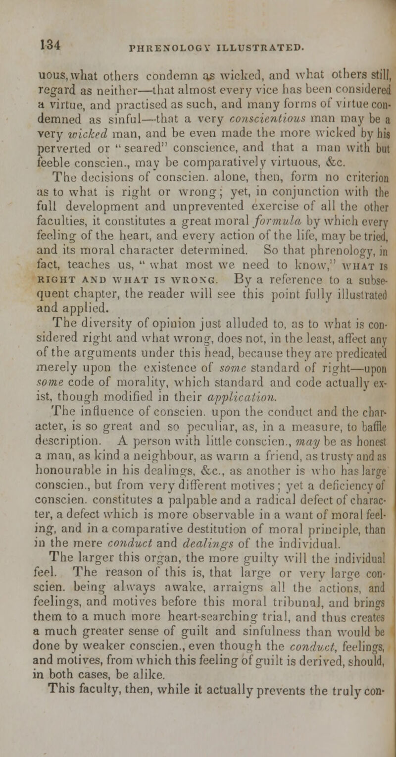 uous, what others condemn as wicked, and what others still, regard as neither—that almost every vice has been consideraj a virtue, and practised as such, and many forms of virtue con- demned as sinful—that a very conscientious man may be a very wicked man, and be even made the more wicked by his perverted or  seared conscience, and that a man with but feeble conscien., may be comparatively virtuous, &c. The decisions of conscien. alone, then, form no criterion as to what is right or wrong; yet, in conjunction with the full development and unprevented exercise of all the other faculties, it constitutes a great moral formula by which every feeling of the heart, and every action of the life, may be tried, and its moral character determined. So that phrenology, in fact, teaches us,  what most we need to know, what is right and what is wrong. By a reference to a subse- quent chapter, the reader will see this point fully illustrated and applied. The diversity of opinion just alluded to, as to what is con- sidered right and what wrong, does not, in the least, affect any of the arguments under this head, because they are predicated merely upon the existence of some standard of right—upon some code of morality, which standard and code actually ex- ist, though modified in their application. The influence of conscien. upon the conduct and the char- acter, is so great and so peculiar, as, in a measure, to baffle description. A person with little conscien., may be as hones! a man, as kind a neighbour, as warm a friend, as trusty and as honourable in his dealings, &c., as another is who has large conscien., but from very different motives: yet a deficiency of conscien. constitutes a palpable and a radical defect of charac- ter, a defect which is more observable in a want of moral feel- ing, and in a comparative destitution of moral principle, than in the mere conduct and dealings of the individual. The larger this organ, the more guilty will the individual feel. The reason of this is, that large or very large con- scien. being always awake, arraigns all the actions, and feelings, and motives before this moral tribunal, and brings them to a much more heart-searching trial, and thus creates a much greater sense of guilt and sinfulness than would be done by weaker conscien., even though the conduct, feelings, and motives, from which this feeling of guilt is derived, should, in both cases, be alike. This faculty, then, while it actually prevents the truly con-