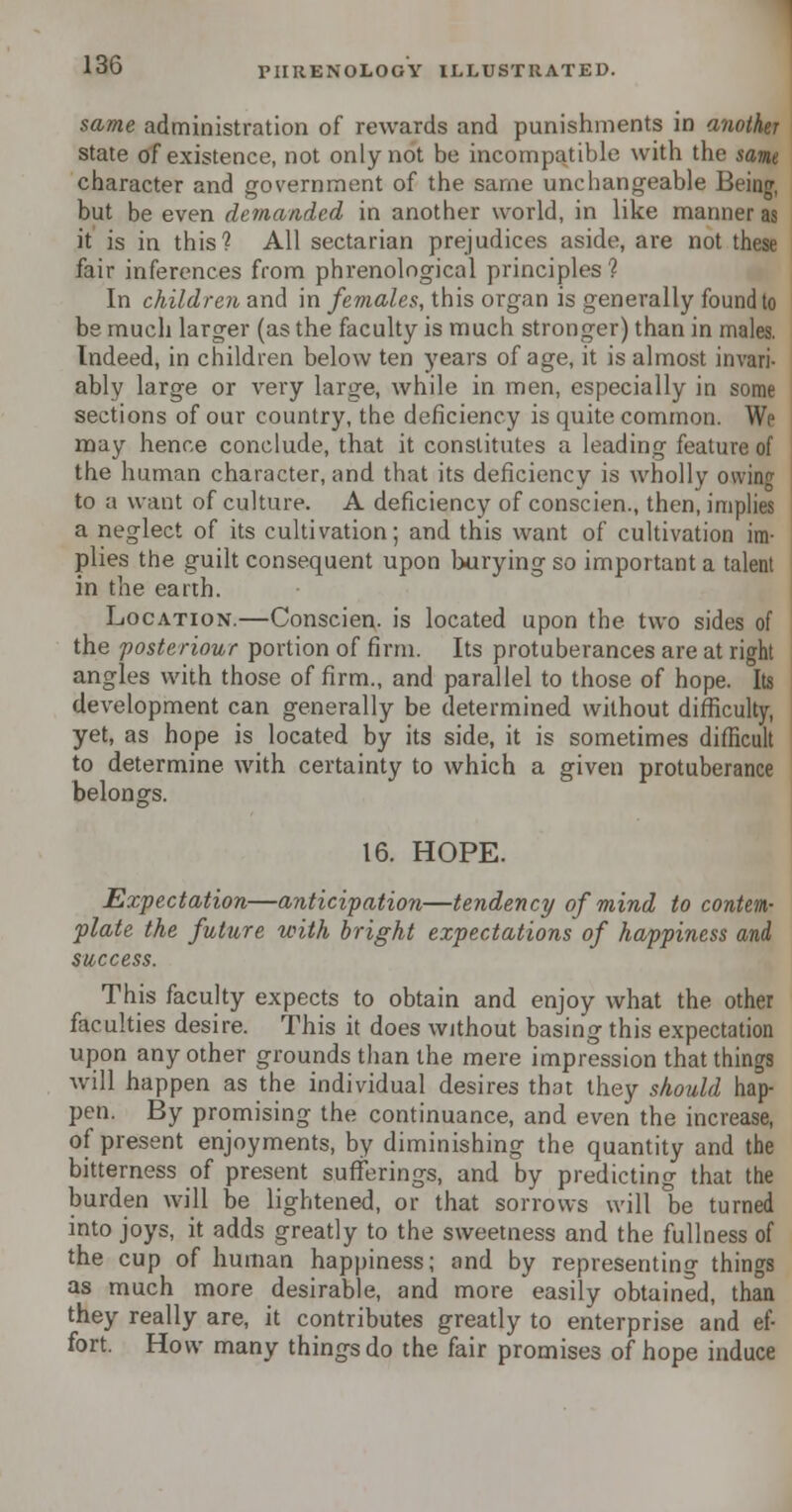 same administration of rewards and punishments in another state of existence, not only not be incompatible with the same character and government of the same unchangeable Being, but be even demanded in another world, in like manner as it is in this? All sectarian prejudices aside, are not these fair inferences from phrenological principles'? In children and in females, this organ is generally found to be much larger (as the faculty is much stronger) than in males. Indeed, in children below ten years of age, it is almost invari- ably large or very large, while in men, especially in some sections of our country, the deficiency is quite common. We may hence conclude, that it constitutes a leading feature of the human character, and that its deficiency is wholly owing to a want of culture. A deficiency of conscien., then, implies a neglect of its cultivation; and this want of cultivation im- plies the guilt consequent upon burying so important a talent in the earth. Location.—Conscien. is located upon the two sides of the posteriour portion of firm. Its protuberances are at right angles with those of firm., and parallel to those of hope. Its development can generally be determined without difficulty, yet, as hope is located by its side, it is sometimes difficult to determine with certainty to which a given protuberance belongs. 16. HOPE. Expectation—anticipation—tendency of mind to contem- plate the future with bright expectations of happiness and success. This faculty expects to obtain and enjoy what the other faculties desire. This it does without basing this expectation upon any other grounds than the mere impression that things will happen as the individual desires that they should hap- pen. By promising the continuance, and even the increase, of present enjoyments, by diminishing the quantity and the bitterness of present sufferings, and by predicting that the burden will be lightened, or that sorrows will be turned into joys, it adds greatly to the sweetness and the fullness of the cup of human happiness; and by representing things as much more desirable, and more easily obtained, than they really are, it contributes greatly to enterprise and ef- fort. How many things do the fair promises of hope induce