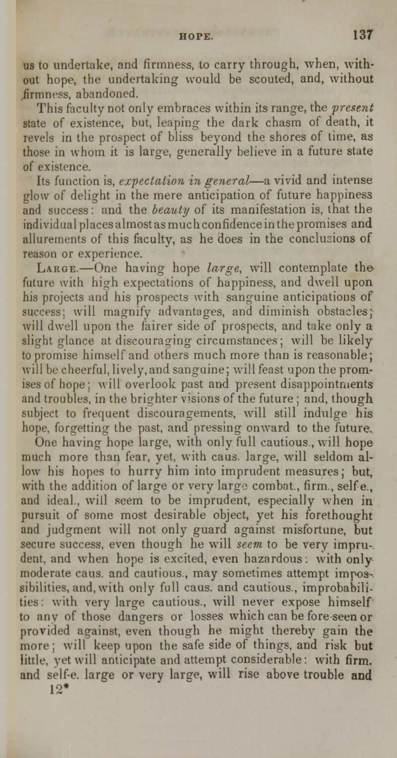 us to undertake, and firmness, to carry through, when, with- out hope, the undertaking would be scouted, and, without .firmness, abandoned. This faculty not only embraces within its range, the present state of existence, but, leaping the dark chasm of death, it revels in the prospect of bliss beyond the shores of time, as those in whom it is large, generally believe in a future state of existence. Its function is, expectation in general—a vivid and intense glow of delight in the mere anticipation of future happiness and success: and the beauty of its manifestation is, that the individual places almostasmuchconfidence in the promises and allurements of this faculty, as he does in the conclusions of reason or experience. Large.—One having hope large, will contemplate the> future with high expectations of happiness, and dwell upon his projects and his prospects with sanguine anticipations of success: will magnify advantages, and diminish obstacles; will dwell upon the fairer side of prospects, and take only a slight glance at discouraging circumstances; will be likely to promise himself and others much more than is reasonable; will be cheerful, lively,and sanguine; will feast upon the prom- ises of hope; will overlook past and present disappointments and troubles, in the brighter visions of the future ; and, though subject to frequent discouragements, will still indulge his hope, forgetting the past, and pressing onward to the future. One having hope large, with only full cautious., will hope much more than fear, yet, with caus. large, will seldom al- low his hopes to hurry him into imprudent measures; but, with the addition of large or very large combat., firm., selfe., and ideal., will seem to be imprudent, especially when in pursuit of some most desirable object, yet his forethought and judgment will not only guard against misfortune, but secure success, even though he will seem to be very impru- dent, and when hope is excited, even hazardous: with only moderate caus. and cautious., may sometimes attempt impos- sibilities, and, with only full caus. and cautious., improbabili- ties: with very large cautious., will never expose himself to anv of those dangers or losses which can be foreseen or provided against, even though he might thereby gain the more; will keep upon the safe side of things, and risk but little, yet will anticipate and attempt considerable: with firm, and self-e. large or very large, will rise above trouble and 12*