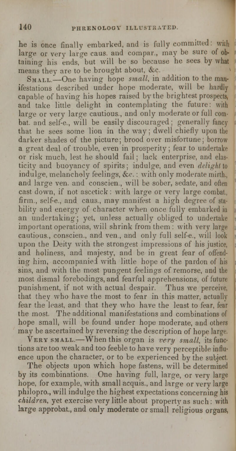 he is once finally embarked, and is fully committed: will, large or very large caus. and compar., may be sure of ob- taining his ends, but will be so because he sees by what means they are to be brought about, &c. Small.—One having hope small, in addition to the man- ifestations described under hope moderate, will be hardly capable of having his hopes raised by the brightest prospects, and take little delight in contemplating the future: with large or very large cautious., and only moderate or full com- bat, and self-e., will be easily discouraged; generally fancy that he sees some lion in the way; dwell chiefly upon the darker shades of the picture; brood over misfortune; borrow a great deal of trouble, even in prosperity; fear to undertake or risk much, lest he should fail; lack enterprise, and elas- ticity and buoyancy of spirits; indulge, and even delight to indulge, melancholy feelings, &c.: with only moderate mirth., and large ven. and conscien., will be sober, sedate, and often cast down, if not ascetick: with large or very large combat., firm., self-e., and caus., may manifest a high degree of sta- bility and energy of character when once fully embarked in an undertaking; yet, unless actually obliged to undertake important operations, will shrink from them : with very large cautious., conscien., and ven., and only full self-e., will look upon the Deity with the strongest impressions of his justice, and holiness, and majesty, and be in great fear of offend- ing him, accompanied with little hope of the pardon of his sins, and with the most pungent feelings of remorse, and the most dismal forebodings, and fearful apprehensions, of future punishment, if not with actual despair. Thus we perceive, that they who have the most to fear in this matter, actually fear the least, and that they who have the least to fear, fear the most. The additional manifestations and combinations of hope small, will be found under hope moderate, and others may be ascertained by reversing the description of hope large. Very small.—When this organ is very small, its func- tions are too weak and too feeble to have very perceptible influ- ence upon the character, or to be experienced by the subject. The objects upon which hope fastens, will be determined by its combinations. One having full, large, or very large hope, for example, with small acquis., and large or very large philopro., will indulge the highest expectations concerning his children, yet exercise very little about property as such: with large approbat., and only moderate or small religious organs,