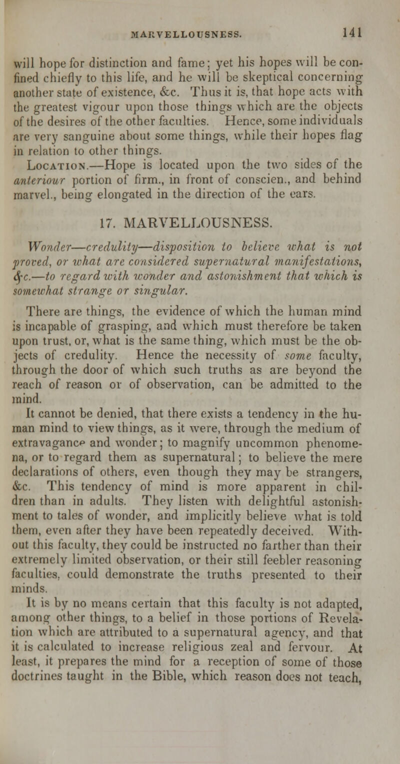 will hope for distinction and fame; yet his hopes will be con- fined chiefly to this life, and he will be skeptical concerning another state of existence, &c. Thus it is, that hope acts with the greatest vigour upon those things which are the objects of the desires of the other faculties. Hence, some individuals are very sanguine about some things, while their hopes flag in relation to other things. Location.—Hope is located upon the two sides of the anieriour portion of firm., in front of conscien., and behind marvel., being elongated in the direction of the ears. 17. MARVELLOUSNESS. Wonder—credulity—disposition to believe what is not proved, or what are considered supernatural manifestations, fyc.—to regard with wonder and astonishment that which is somewhat strange or singular. There are things, the evidence of which the human mind is incapable of grasping, and which must therefore be taken upon trust, or, what is the same thing, which must be the ob- jects of credulity. Hence the necessity of some faculty, through the door of which such truths as are beyond the reach of reason or of observation, can be admitted to the mind. It cannot be denied, that there exists a tendency in the hu- man mind to view things, as it were, through the medium of extravagance and wonder; to magnify uncommon phenome- na, or to regard them as supernatural; to believe the mere declarations of others, even though they may be strangers, &c. This tendency of mind is more apparent in chil- dren than in adults. They listen with delightful astonish- ment to tales of wonder, and implicitly believe what is told them, even after they have been repeatedly deceived. With- out this faculty, they could be instructed no farther than their extremely limited observation, or their still feebler reasoning faculties, could demonstrate the truths presented to their minds. It is by no means certain that this faculty is not adapted, among other things, to a belief in those portions of Revela- tion which are attributed to a supernatural agency, and that it is calculated to increase religious zeal and fervour. At least, it prepares the mind for a reception of some of those doctrines taught in the Bible, which reason does not teach,