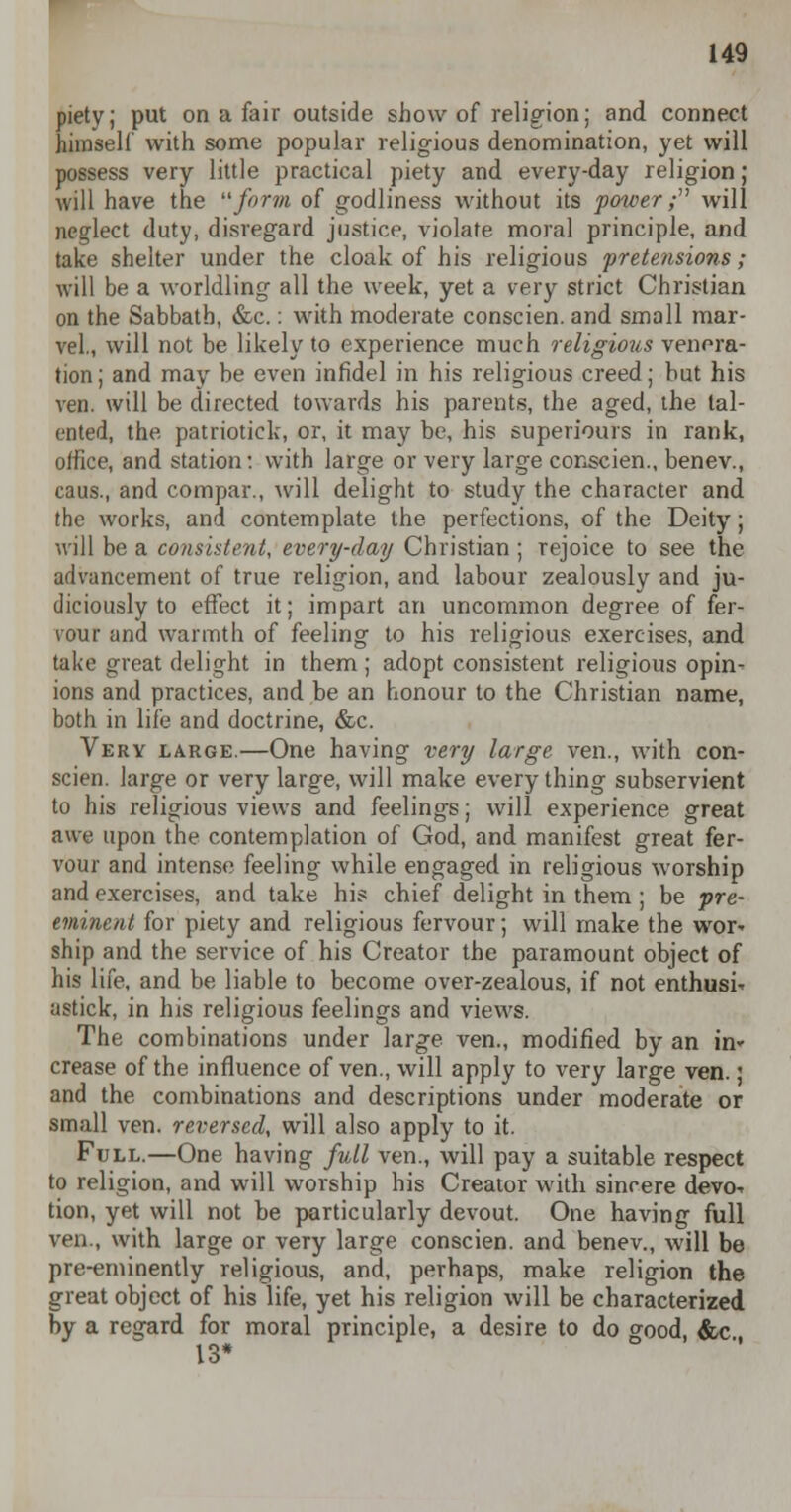 piety; put on a fair outside show of religion; and connect himself with some popular religious denomination, yet will possess very little practical piety and every-day religion; will have the form of godliness without its power; will neglect duty, disregard justice, violate moral principle, and take shelter under the cloak of his religious pretensions ; will be a worldling all the week, yet a very strict Christian on the Sabbath, &c.: with moderate conscien. and small mar- vel., will not be likely to experience much religious venera- tion ; and may be even infidel in his religious creed; hut his ven. will be directed towards his parents, the aged, the tal- ented, the patriotick, or, it may be, his superiours in rank, office, and station: with large or very large conscien., benev., caus., and compar., will delight to study the character and the works, and contemplate the perfections, of the Deity; will be a consistent, every-day Christian ; rejoice to see the advancement of true religion, and labour zealously and ju- diciously to effect it; impart an uncommon degree of fer- vour and warmth of feeling to his religious exercises, and take great delight in them ; adopt consistent religious opin- ions and practices, and be an honour to the Christian name, both in life and doctrine, &c. Very large.—One having very large ven., with con- scien. large or very large, will make everything subservient to his religious views and feelings; will experience great awe upon the contemplation of God, and manifest great fer- vour and intense feeling while engaged in religious worship and exercises, and take his chief delight in them ; be pre- eminent for piety and religious fervour; will make the wor- ship and the service of his Creator the paramount object of his life, and be liable to become over-zealous, if not enthusi- astick, in his religious feelings and views. The combinations under large ven., modified by an n> crease of the influence of ven., will apply to very large ven.; and the combinations and descriptions under moderate or small ven. reversed, will also apply to it. Full.—One having full ven., will pay a suitable respect to religion, and will worship his Creator with sincere devo-r tion, yet will not be particularly devout. One having full ven., with large or very large conscien. and benev., will be pre-eminently religious, and, perhaps, make religion the great object of his life, yet his religion will be characterized by a regard for moral principle, a desire to do good, &c 13*