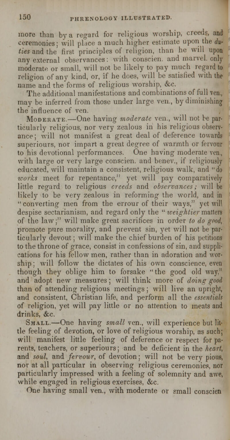 more than by a regard for religious worship, creeds, and ceremonies; will place a much higher estimate upon the du- ties and the first principles of religion, than he will upon any external observances: with conscien. and marvel, only moderate or small, will not be likely to pay much regard to religion of any kind, or, if he does, will be satisfied with the name and the forms of religious worship, &c. The additional manifestations and combinations of full ven., may be inferred from those under large ven., by diminishing the influence of ven. Moderate.—One having moderate ven., will not be par- ticularly religious, nor very zealous in his religious observ- ance ; will not manifest a great deal of deference towards superiours, nor impart a great degree of warmth or fervour to his devotional performances. One having moderate ven., with large or very large conscien. and benev., if religiously educated, will maintain a consistent, religious walk, and do works meet for repentance, yet will pay comparatively little regard to religious creeds and observances; will be likely to be very zealous in reforming the world, and in converting men from the errour of their ways, yet will despise sectarianism, and regard only the  weightier matters of the law; will make great sacrifices in order to do good, promote pure morality, and prevent sin, yet will not be par- ticularly devout; will make the chief burden of his petitions to the throne of grace, consist in confessions of sin, and suppli- cations for his fellow men, rather than in adoration and wor- ship; will follow the dictates of his own conscience, even though they oblige him to forsake the good old way, and adopt new measures; will think more of doing good than of attending religious meetings; will live an upright, and consistent, Christian life, and perform all the essentials of religion, yet will pay little or no attention to meats and drinks, &c. Small.—One having small ven., will experience but lit- tle feeling of devotion, or love of religious worship, as such; will manifest little feeling of deference or respect for pa- rents, teachers, or superiours; and be deficient in the heart, and soul, and fervour, of devotion; will not be very pious, nor at all particular in observing religious ceremonies, nor particularly impressed with a feeling of solemnity and awe, while engaged in religious exercises, &c. One having small ven., with moderate or small conscien