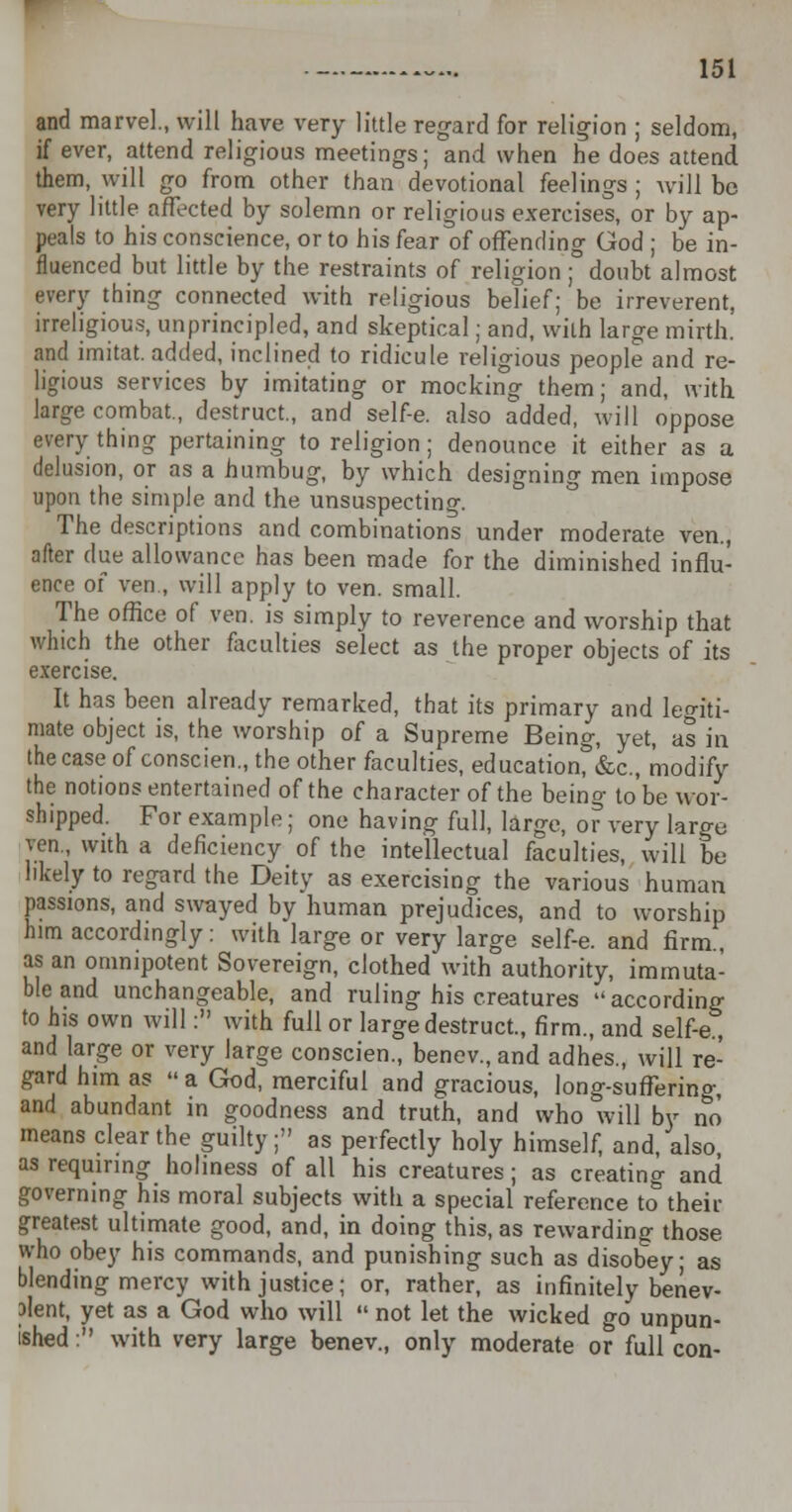 and marvel., will have very little regard for religion ; seldom, if ever, attend religious meetings; and when he does attend them, will go from other than devotional feelings ; will be very little affected by solemn or religious exercises, or by ap- peals to his conscience, or to his fear of offending God ; be in- fluenced but little by the restraints of religion; doubt almost every thing connected with religious belief; be irreverent, irreligious, unprincipled, and skeptical; and, with large mirth. and imitat. added, inclined to ridicule religious people and re- ligious services by imitating or mocking them; and, with large combat., destruct., and self-e. also added, will oppose everything pertaining to religion; denounce it either as a delusion, or as a humbug, by which designing men impose upon the simple and the unsuspecting. The descriptions and combinations under moderate ven., after due allowance has been made for the diminished influ- ence of ven., will apply to ven. small. The office of ven. is simply to reverence and worship that which the other faculties select as the proper objects of its exercise. It has been already remarked, that its primary and legiti- mate object is, the worship of a Supreme Being, yet, as in the case of conscien., the other faculties, education, &c, modify the notions entertained of the character of the being to'be wor- shipped. For example; one having full, large, or very large ven, with a deficiency of the intellectual faculties, will be likely to regard the Deity as exercising the various human passions, and swayed by human prejudices, and to worship him accordingly: with large or very large self-e. and firm., as an omnipotent Sovereign, clothed with authority, immuta- ble and unchangeable, and ruling his creatures according to his own will: with full or large destruct., firm., and self-e., and large or very large conscien., benev., and adhes., will re- gard him as a God, merciful and gracious, long-sufferino-, and abundant in goodness and truth, and who will by no means clear the guilty; as perfectly holy himself, and, also, as requiring holiness of all his creatures; as creating and governing his moral subjects with a special reference to their greatest ultimate good, and, in doing this, as rewarding those who obey his commands, and punishing such as disobey; as blending mercy with justice; or, rather, as infinitely benev- olent, yet as a God who will  not let the wicked go unpun- ished : with very large benev., only moderate or full con-