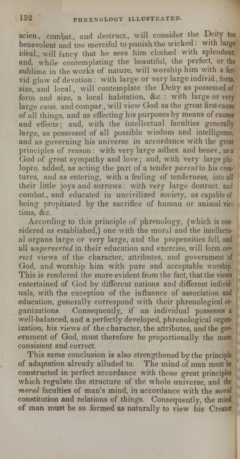 scien., combat., and destruct, will consider the Deity too benevolent and too merciful to punish the wicked : with large ideal., will fancy that he sees him clothed with splendour, and, while contemplating the beautiful, the perfect, or the sublime in the works of nature, will worship him with a fer- vid glow of devotion : with large or very large individ., form, size, and local., will contemplate the Deity as possessed of form and size, a local habitation, &c.: with large or very large caus. and com par., will view God as the great first-cause of all things, and as effecting his purposes by means of causes and effects; and, with the intellectual faculties generally large, as possessed of all possible wisdom and intelligence, and as governing his universe in accordance with the great principles of reason : with very large adhes. and benev., as a God of great sympathy and love; and, with very large phi- lopro. added, as acting the part of a tender parentto his crea- tures, and as entering, with a feeling of tenderness, into all their little joys and sorrows: with very large destruct. and combat., and educated in uncivilized society, as capable of being propitiated by the sacrifice of human or animal vic- tims, &c. According to this principle of phrenology, (which is con- sidered as established,) one with the moral and the intellectu- al organs large or very large, and the propensities full, and all unpcrverted in their education and exercise, will form cor- rect views of the character, attributes, and government of God, and worship him with pure and acceptable worship. This is rendered the more evident from the fact, that the views entertained of God by different nations and different individ- uals, with the exception of the influence of association and education, generally correspond with their phrenological or- ganizations. Consequently, if an individual possesses a well-balanced, and a perfectly developed, phrenological organ- ization, his views of the character, the attributes, and the gov- ernment of God, must therefore be proportionally the more consistent and correct. This same conclusion is also strengthened by the principle of adaptation already alluded to. The mind of man must be constructed in perfect accordance with those great principles which regulate the structure of the whole universe, and the moral faculties of man's mind, in accordance with the moral constitution and relations of things. Consequently, the mind of man must be so formed as naturally to view his Creator