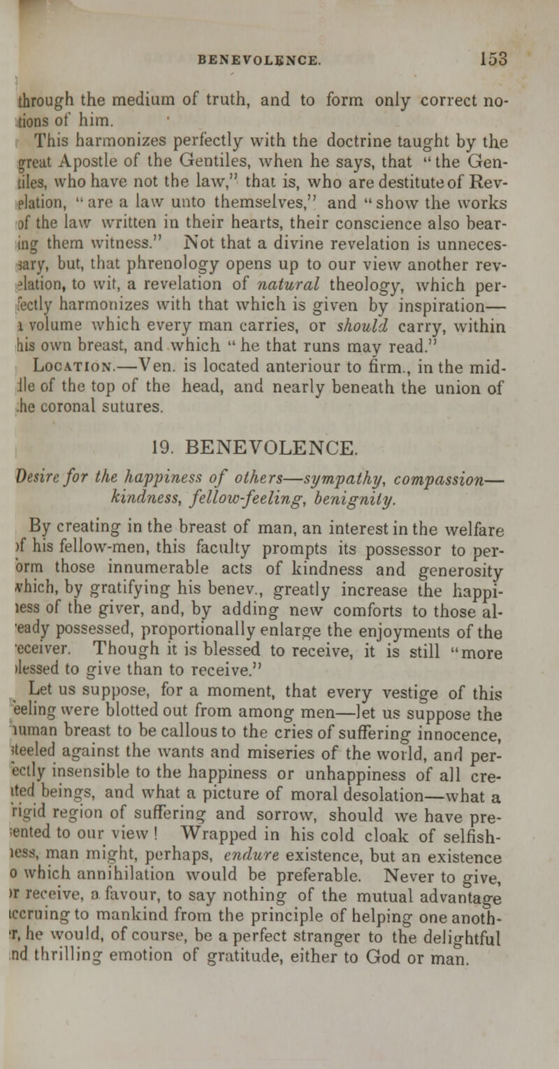 through the medium of truth, and to form only correct no- tions of him. This harmonizes perfectly with the doctrine taught by the jrreat Apostle of the Gentiles, when he says, that  the Gen- tiles, who have not the law, that is, who are destitute of Rev- elation, arc a law unto themselves, and show the works of the law written in their hearts, their conscience also bear- ing them witness. Not that a divine revelation is unneces- sary, but, that phrenology opens up to our view another rev- elation, to wit, a revelation of natural theology, which per- fectly harmonizes with that which is given by inspiration— 1 volume which every man carries, or should carry, within his own breast, and which  he that runs may read. Location.—Ven. is located anteriour to firm., in the mid- lie of the top of the head, and nearly beneath the union of .he coronal sutures. 19. BENEVOLENCE. desire for the happiness of others—sympathy, compassion— kindness, fellow-feeling, benignity. By creating in the breast of man, an interest in the welfare )f his fellow-men, this faculty prompts its possessor to per- oral those innumerable acts of kindness and generosity which, by gratifying his benev., greatly increase the happi- less of the giver, and, by adding new comforts to those al- ready possessed, proportionally enlarge the enjoyments of the •cceiver. Though it is blessed to receive, it is still more ilessed to give than to receive. Let us suppose, for a moment, that every vestige of this eeling were blotted out from among men—let us suppose the mman breast to be callous to the cries of suffering innocence, steeled against the wants and miseries of the world, and per- ectly insensible to the happiness or unhappiness of all cre- ited beings, and what a picture of moral desolation—what a rigid region of suffering and sorrow, should we have pre- =ented to our view ! Wrapped in his cold cloak of selfish- less, man might, perhaps, endure existence, but an existence o which annihilation would be preferable. Never to give, >r receive, a favour, to say nothing of the mutual advantage iccruingto mankind from the principle of helping one anoth- er, he would, of course, be a perfect stranger to the delightful :nd thrilling emotion of gratitude, either to God or man.