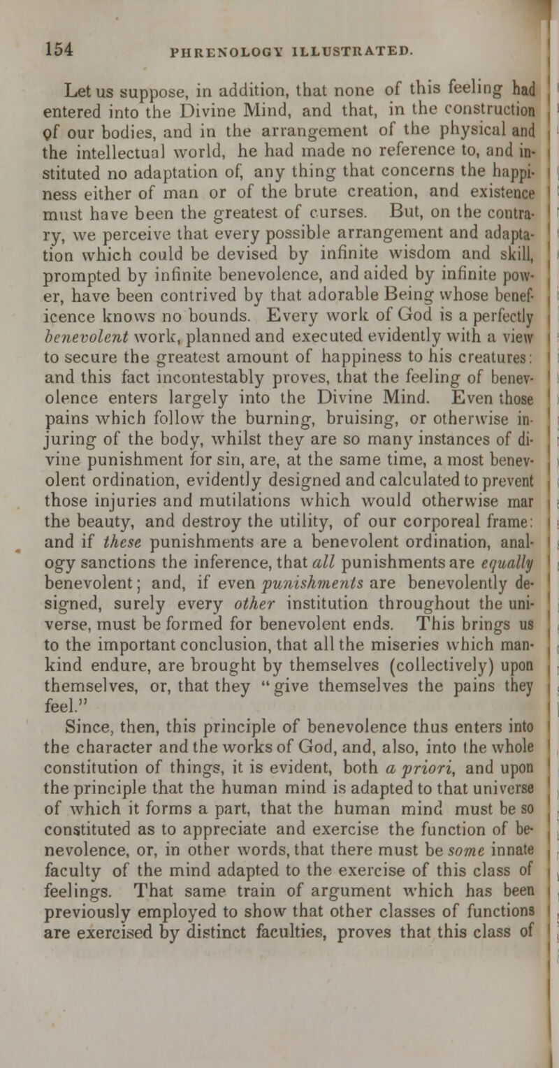 Let us suppose, in addition, that none of this feeling had entered into the Divine Mind, and that, in the construction of our bodies, and in the arrangement of the physical and the intellectual world, he had made no reference to, and in- stituted no adaptation of, any thing that concerns the happi- ness either of man or of the brute creation, and existence must have been the greatest of curses. But, on the contra- ry, we perceive that every possible arrangement and adapta- tion which could be devised by infinite wisdom and skill, prompted by infinite benevolence, and aided by infinite pow- er, have been contrived by that adorable Being whose benef- icence knows no bounds. Every work of God is a perfectly benevolent work, planned and executed evidently with a view to secure the greatest amount of happiness to his creatures: and this fact incontestably proves, that the feeling of benev- olence enters largely into the Divine Mind. Even those pains which follow the burning, bruising, or otherwise in- juring of the body, whilst they are so many instances of di- vine punishment for sin, are, at the same time, a most benev- olent ordination, evidently designed and calculated to prevent those injuries and mutilations which would otherwise mar the beauty, and destroy the utility, of our corporeal frame: and if these punishments are a benevolent ordination, anal- ogy sanctions the inference, that all punishments are equally benevolent; and, if even punishments are benevolently de- signed, surely every other institution throughout the uni- verse, must be formed for benevolent ends. This brings us to the important conclusion, that all the miseries which man- kind endure, are brought by themselves (collectively) upon themselves, or, that they give themselves the pains they feel. Since, then, this principle of benevolence thus enters into the character and the works of God, and, also, into the whole constitution of things, it is evident, both a priori, and upon the principle that the human mind is adapted to that universe of which it forms a part, that the human mind must be so constituted as to appreciate and exercise the function of be- nevolence, or, in other words, that there must be some innate faculty of the mind adapted to the exercise of this class of feelings. That same train of argument which has been previously employed to show that other classes of functions are exercised by distinct faculties, proves that this class of