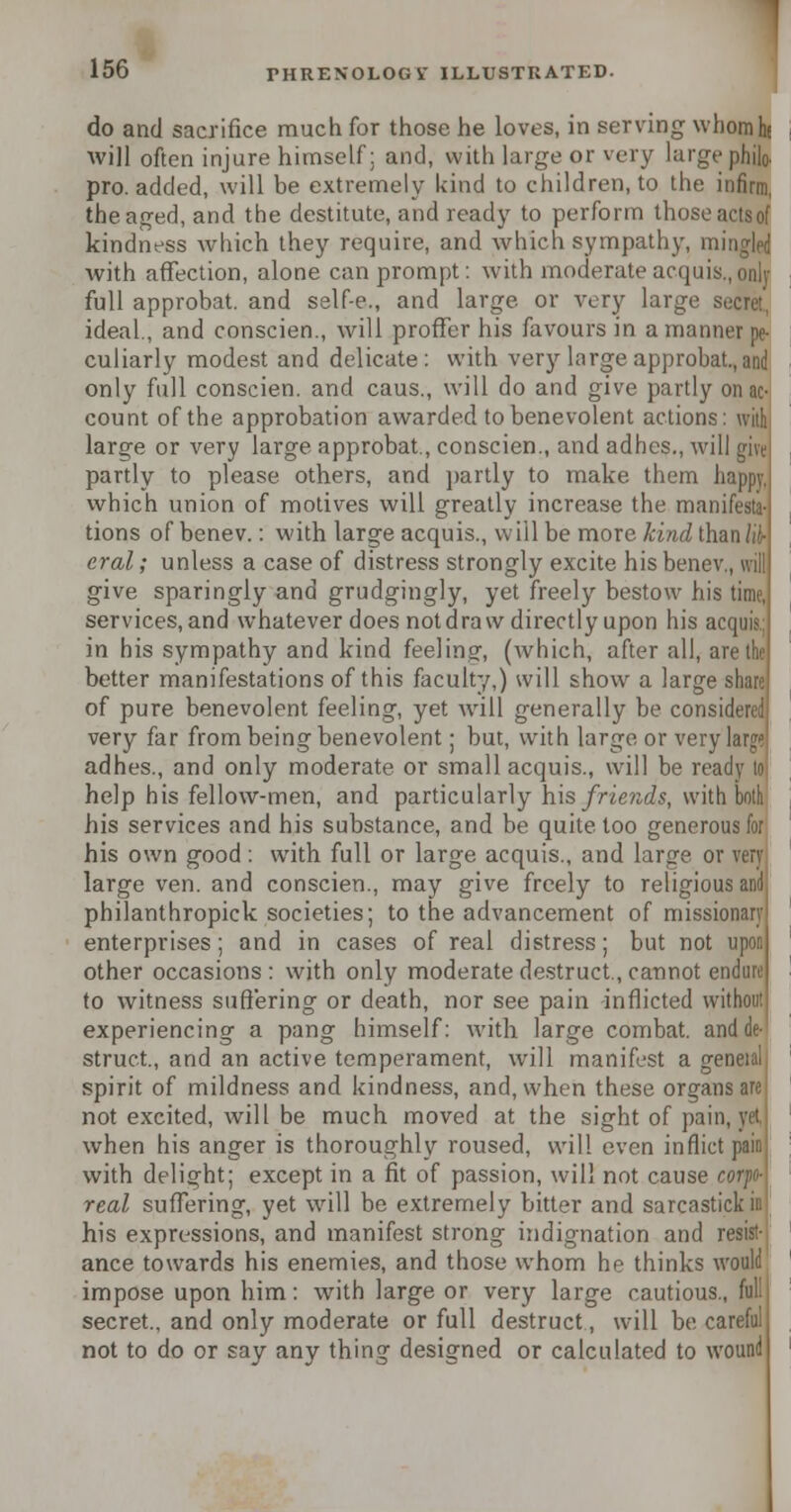 do and sacrifice much for those he loves, in serving whom he will often injure himself; and, with large or very large philo. pro. added, will be extremely kind to children, to the infirm, the aged, and the destitute, and ready to perforin those actsof kindness which they require, and which sympathy, mingled with affection, alone can prompt: with moderate acqui full approbat. and self-e., and large, or very large ideal., and conscien., will proffer his favours in a manner n( culiarly modest and delicate: with very large approbat.,and only full conscien. and caus., will do and give partly on ac- count of the approbation awarded to benevolent actions: with large or very large approbat., conscien., and adhes., will si\ partly to please others, and partly to make them 1 which union of motives will greatly increase the man tions of benev.: with large acquis., will be more kind tha eral; unless a case of distress strongly excite his benc\ give sparingly and grudgingly, yet freely bestow his services, and whatever does not draw directly upon his ac in his sympathy and kind feelinsj, (which, after all, ai better manifestations of this faculty,) will show a large of pure benevolent feeling, yet wrill generally be consi very far from being benevolent; but, with large or verj adhes., and only moderate or small acquis., will be ready 10 help his fellow-men, and particularly his friends, with both his services and his substance, and be quite too generous for his own good: with full or large acquis., and large or very large ven. and conscien., may give freely to religious arid philanthropick societies; to the advancement of missi enterprises; and in cases of real distress; but not upon other occasions : with only moderate destruct., cannot endure to witness suffering or death, nor see pain inflicted withoi experiencing a pang himself: with large combat, an struct., and an active temperament, will manifest a g< spirit of mildness and kindness, and, when these organs are not excited, will be much moved at the sight of pan. when his anger is thoroughly roused, will even inflict with delight; except in a fit of passion, will not cause real suffering, yet will be extremely bitter and sarcastl his expressions, and manifest strong indignation and resist- ance towards his enemies, and those whom he thinks would impose upon him: with large or very large cautious secret., and only moderate or full destruct, will be ca not to do or say any thing designed or calculated to wound