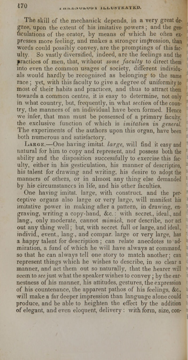 inniiKULUUI ILliUS'l'KATED. The skill of the mechanick depends, in a very great de- gree, upon the extent of his imitative powers ; and the ges- ticulations of the orator, by means of which he often ex- presses more feeling, and makes a stronger impression, than words could possibly convey, are the promptings of this fac- ulty. So vastly diversified, indeed, are the feelings and the practices of men, that, without some faculty to direct them into even the common usages of society, different individu- als would hardly be recognised as belonging to the same race ; yet, with this faculty to give a degree of uniformity to most of their habits and practices, and thus to attract them towards a common centre, it is easy to determine, not only in what country, but, frequently, in what section of the coun- try, the manners of an individual have been formed. Hence we infer, that man must be possessed of a primary faculty, the exclusive function of which is imitation in general. The experiments of the authors upon this organ, have been both numerous and satisfactory. Large.—One having imitat. large, will find it easy and natural for him to copy and represent, and possess both the ability and the disposition successfully to exercise this fac- ulty, either in his gesticulation, his manner of description, : his talent for drawing and writing, his desire to adopt the manners of others, or in almost any thing else demanded by his circumstances in life, and his other faculties. One having imitat. large, with construct, and the per- ceptive organs also large or very large, will manifest his imitative power in making after a pattern, in drawing, en- graving, writing a copy-hand, &c.: with secret., ideal., and lang., only moderate, cannot mimick, nor describe, nor act out any thing well; but, with secret, full or large, and ideal., individ., event., lang., and compar. large or very large, has a happy talent for description ; can relate anecdotes to ad- miration, a fund of which he will have always at command, so that he can always tell one story to match another; can represent things which he wishes to describe, in so clear a manner, and act them out so naturally, that the hearer will seem to see just what the speaker wishes to convey ; by the ear- nestness of his manner, his attitudes, gestures, the expression of his countenance, the apparent pathos of his feelings, &c, I will make a far deeper impression than language alone could produce, and be able to heighten the effect by the addition of elegant, and even eloquent, delivery : with form, size, con- ' I