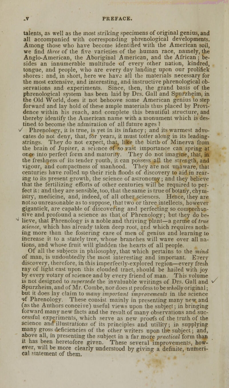 talents, as well as the most striking specimens of original genius, and all accompanied with corresponding phrenological developments. Among those who have become identified with the American soil, we find three of the five varieties of the human race, namely, the Anglo-American, the Aboriginal American, and the African; be- sides an innumerable multitude of every other nation, kindred, tongue, and people, who are every day landing upon our prolifick shores: and, in short, here we have all the materials necessary for the most extensive, and interesting, and instructive phrenological ob- servations and experiments. Since, then, the grand basis of the phrenological system has been laid by Drs. Gall and Spurzheim, in the Old World, does it not behoove some American genius to step forward and lay hold of these ample materials thus placed by Provi- dence within his reach, and complete this beautiful structure, and thereby identify the American name with a monument which is des- tined to become the admiration of all future ages? V Phrenology, it is true, is yet in its infancy; and its warmest advo- cates do not deny, that, for years, it must totter along in its leading- strings. They do not expect, that, like the birth of Minerva from the brain of Jupiter, a science of so vast importance can spring at once into perfect form and maturity. They do not imagine, that, in the freshness of its tender youth, it can possess all the strength, and vigour, and compactness of manhood. They are not unaware, that centuries have rolled up their rich floods of discovery to aid in rear- ing to its present growth, the science of astronomy; and they believe that the fertilizing efforts of other centuries will be required to per- fect it: and they are sensible, too, that the same is true ofbotany, chym- istry, medicine, and, indeed, of all other sciences. Hence, they are not so unreasonable as to suppose, that two or three intellects, however gigantick, are capable of discovering and perfecting so comprehen- sive and profound a science as that of Phrenology; but they do be- * lieve, that Phrenology is a noble and thriving plant—a germe of true science, which has already taken deep root, and which requires noth- ing more than the fostering care of men of genius aDd learning to increase it to a stately tree, whose branches will wave over all na- tions, and whose fruit will gladden the hearts of all people. Of all the subjects in philosophy, that which pertains to the mind of man, is undoubtedly the most interesting and important. Even- discovery, therefore, in this imperfedly-explored region—every fresh ray of light cast upon this clouded tract, should be hailed with joy by every votary of science and by every friend of man. This volume is not designed to supersede the invaluable writings of Drs. Gall and ^ Spurzheim, and of Mr. Combe, nor does it profess to be wholly original; but it does lay claim to many important improvements in the science tf Phrenology. These consist mainly in presenting many new and (as the Authors conceive) useful views upon the subject; in bringing forward many new facts and the result of many observations and suc- cessful experiments, which serve as new proofs of the truth of the science and illustrations of its principles and utility, in supplying many gross deficiencies of the other writers upon the subject; and, above all, in presenting the subject in a far more practical form than it has been heretofore given. These several improvements, how- ever, will be more clearly understood by giving a definite, numeri- cal statement of them.