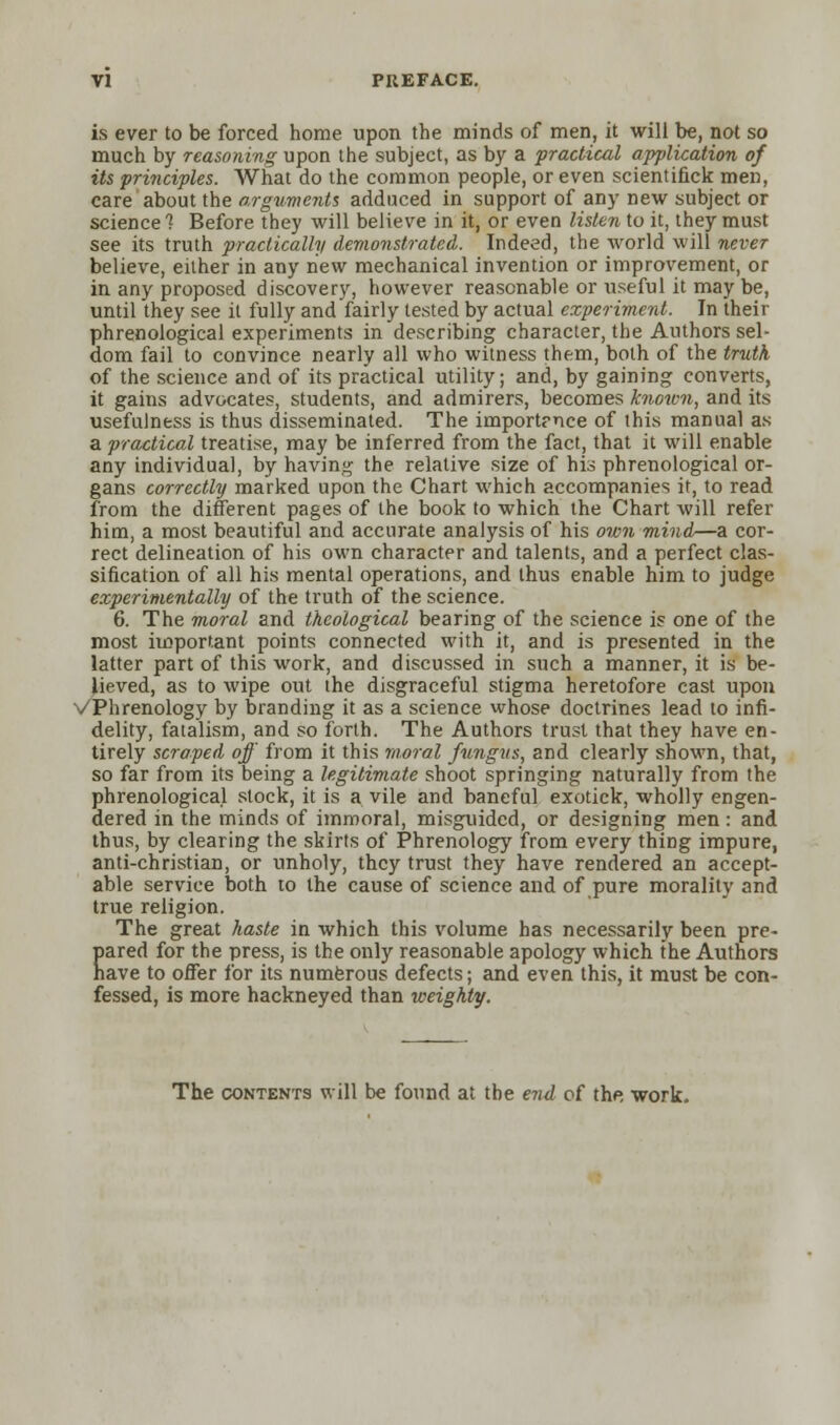 is ever to be forced home upon the minds of men, it will be, not so much by reasoning upon the subject, as by a practical application of its principles. What do the common people, or even scientifick men, care about the arguments adduced in support of any new subject or science 7 Before they will believe in it, or even listen to it, they must see its truth practically demonstrated. Indeed, the world will never believe, either in any new mechanical invention or improvement, or in any proposed discovery, however reasonable or useful it may be, until they see it fully and fairly tested by actual experiment. In their phrenological experiments in describing character, the Authors sel- dom fail to convince nearly all who witness them, both of the truth of the science and of its practical utility; and, by gaining converts, it gains advocates, students, and admirers, becomes known, and its usefulness is thus disseminated. The importrnce of this manual as a practical treatise, may be inferred from the fact, that it will enable any individual, by having the relative size of his phrenological or- gans correctly marked upon the Chart which accompanies it, to read from the different pages of the book to which the Chart will refer him, a most beautiful and accurate analysis of his own mind—a cor- rect delineation of his own character and talents, and a perfect clas- sification of all his mental operations, and thus enable him to judge experimentally of the truth of the science. 6. The moral and theological bearing of the science is one of the most important points connected with it, and is presented in the latter part of this work, and discussed in such a manner, it is be- lieved, as to wipe out the disgraceful stigma heretofore cast upon VPhrenology by branding it as a science whose doctrines lead to infi- delity, fatalism, and so forth. The Authors trust that they have en- tirely scraped off from it this moral fungus, and clearly shown, that, so far from its being a legitimate shoot springing naturally from the phrenological stock, it is a vile and baneful exotick, wholly engen- dered in the minds of immoral, misguided, or designing men: and thus, by clearing the skirts of Phrenology from every thing impure, anti-christian, or unholy, they trust they have rendered an accept- able service both to the cause of science and of pure morality and true religion. The great haste in which this volume has necessarily been pre- pared for the press, is the only reasonable apology which the Authors have to offer for its numerous defects; and even this, it must be con- fessed, is more hackneyed than weighty. The contents will be found at the end of the, work.