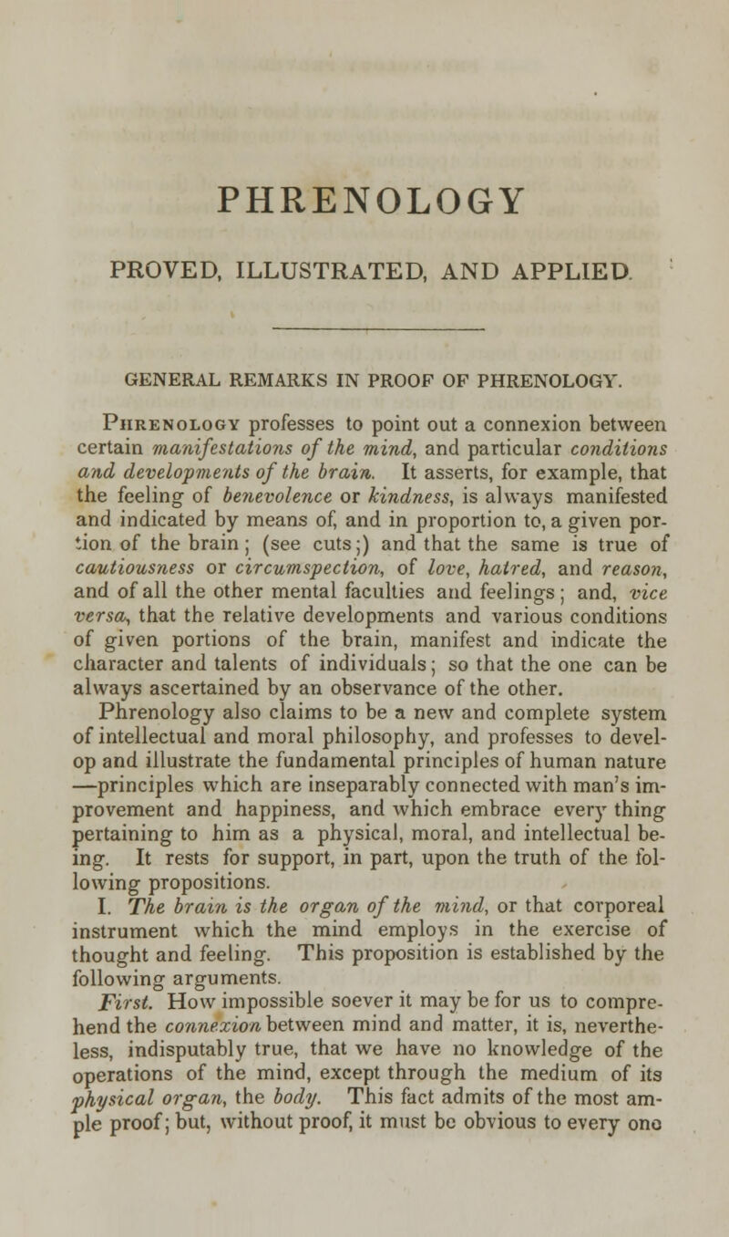 PROVED, ILLUSTRATED, AND APPLIED GENERAL REMARKS IN PROOF OF PHRENOLOGY. Phrenology professes to point out a connexion between certain manifestations of the mind, and particular conditions and developments of the brain. It asserts, for example, that the feeling of benevolence or kindness, is always manifested and indicated by means of, and in proportion to, a given por- tion of the brain; (see cuts;) and that the same is true of cautiousness or circumspection, of love, haired, and reason, and of all the other mental faculties and feelings; and, vice versa,, that the relative developments and various conditions of given portions of the brain, manifest and indicate the character and talents of individuals; so that the one can be always ascertained by an observance of the other. Phrenology also claims to be a new and complete system of intellectual and moral philosophy, and professes to devel- op and illustrate the fundamental principles of human nature —principles which are inseparably connected with man's im- provement and happiness, and which embrace every thing pertaining to him as a physical, moral, and intellectual be- ing. It rests for support, in part, upon the truth of the fol- lowing propositions. I. The brain is the organ of the mind, or that corporeal instrument which the mind employs in the exercise of thought and feeling. This proposition is established by the following arguments. First. How impossible soever it may be for us to compre- hend the connexion between mind and matter, it is, neverthe- less, indisputably true, that we have no knowledge of the operations of the mind, except through the medium of its physical organ, the body. This fact admits of the most am- ple proof; but, without proof, it must be obvious to every ono