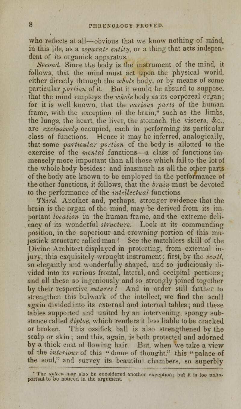 who reflects at all—obvious that we know nothing of mind, in this life, as a separate entity, or a thing that acts indepen- dent of its organick apparatus. Second. Since the body is the instrument of the mind, it follows, that the mind must act upon the physical world, either directly through the whole body, or by means of some particular portion of it. But it would be absurd to suppose, that the mind employs the whole body as its corporeal or^an; for it is well known, that the various parts of the human frame, with the exception of the brain,* such as the limbs, the lungs, the heart, the liver, the stomach, the viscera, &c, are exclusively occupied, each in performing its particular class of functions. Hence it may be inferred, analogically, that some particular portion of the body is allotted to the exercise of the mental functions—a class of functions im- mensely more important than all those which fall to the lot of the whole body besides: and inasmuch as all the other parts of the body are known to be employed in the performance of the other functions, it follows, that the brain must be devoted to the performance of the intellectual functions. Third. Another and, perhaps, stronger evidence that the brain is the organ of the mind, may be derived from its im- portant location in the human frame, and the extreme deli- cacy of its wonderful structure. Look at its commanding position, in the superiour and crowning portion of this ma- jestick structure called man ! See the matchless skill of the Divine Architect displayed in protecting, from external in- jury, this exquisitely-vvrought instrument; first, by the scull, so elegantly and wonderfully shaped, and so judiciously di- vided into its various frontal, lateral, and occipital portions; and all these so ingeniously and so strongly joined together by their respective sutures! And in order still farther to strengthen this bulwark of the intellect, we find the scull again divided into its external and internal tables; and these tables supported and united by an intervening, spongy sub- stance called diploe, which renders it less liable to be ciacked or broken. This ossifick ball is also strengthened by the scalp or skin ; and this, again, is both protected and adorned by a thick coat of flowing hair. But, when we take a view of the interiourot' this dome of thought, this palace of the soul, and survey its beautiful chambers, so superbly • The spleen may also be considered another exception ; but it is too unim- portant to be noticed iu the argument.