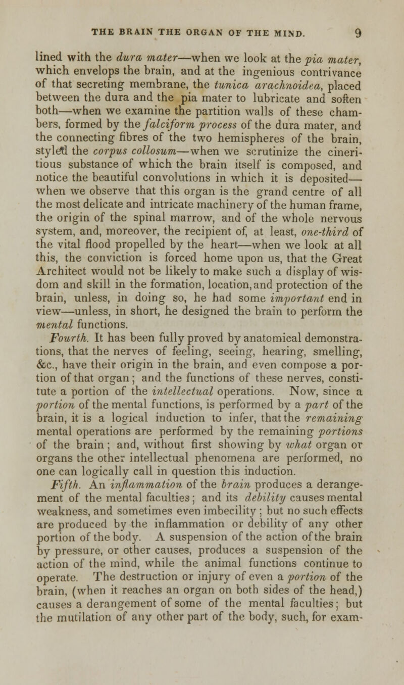 lined with the dura mater—when we look at the pia mater, which envelops the brain, and at the ingenious contrivance of that secreting membrane, the tunica arachnoidea, placed between the dura and the pia mater to lubricate and soften both—when we examine the partition walls of these cham- bers, formed by the falciform process of the dura mater, and the connecting fibres of the two hemispheres of the brain, styletl the corpus collosum—when we scrutinize the cineri- tious substance of which the brain itself is composed, and notice the beautiful convolutions in which it is deposited— when we observe that this organ is the grand centre of all the most delicate and intricate machinery of the human frame, the origin of the spinal marrow, and of the whole nervous system, and, moreover, the recipient of, at least, one-third of the vital flood propelled by the heart—when we look at all this, the conviction is forced home upon us, that the Great Architect would not be likely to make such a display of wis- dom and skill in the formation, location, and protection of the brain, unless, in doing so, he had some important end in view—unless, in short, he designed the brain to perform the mental functions. Fourth. It has been fully proved by anatomical demonstra- tions, that the nerves of feeling, seeing, hearing, smelling, &c, have their origin in the brain, and even compose a por- tion of that organ; and the functions of these nerves, consti- tute a portion of the intellectual operations. Now, since a portion of the mental functions, is performed by a part of the brain, it is a logical induction to infer, that the remaining mental operations are performed by the remaining portions of the brain; and, without first showing by ivhat organ or organs the other intellectual phenomena are performed, no one can logically call in question this induction. Fifth. An inflammation of the brain produces a derange- ment of the mental faculties; and its debility causes mental weakness, and sometimes even imbecility ; but no such effects are produced by the inflammation or debility of any other portion of the body. A suspension of the action of the brain by pressure, or other causes, produces a suspension of the action of the mind, while the animal functions continue to operate. The destruction or injury of even a portion of the brain, (when it reaches an organ on both sides of the head,) causes a derangement of some of the mental faculties; but the mutilation of any other part of the body, such, for exam-