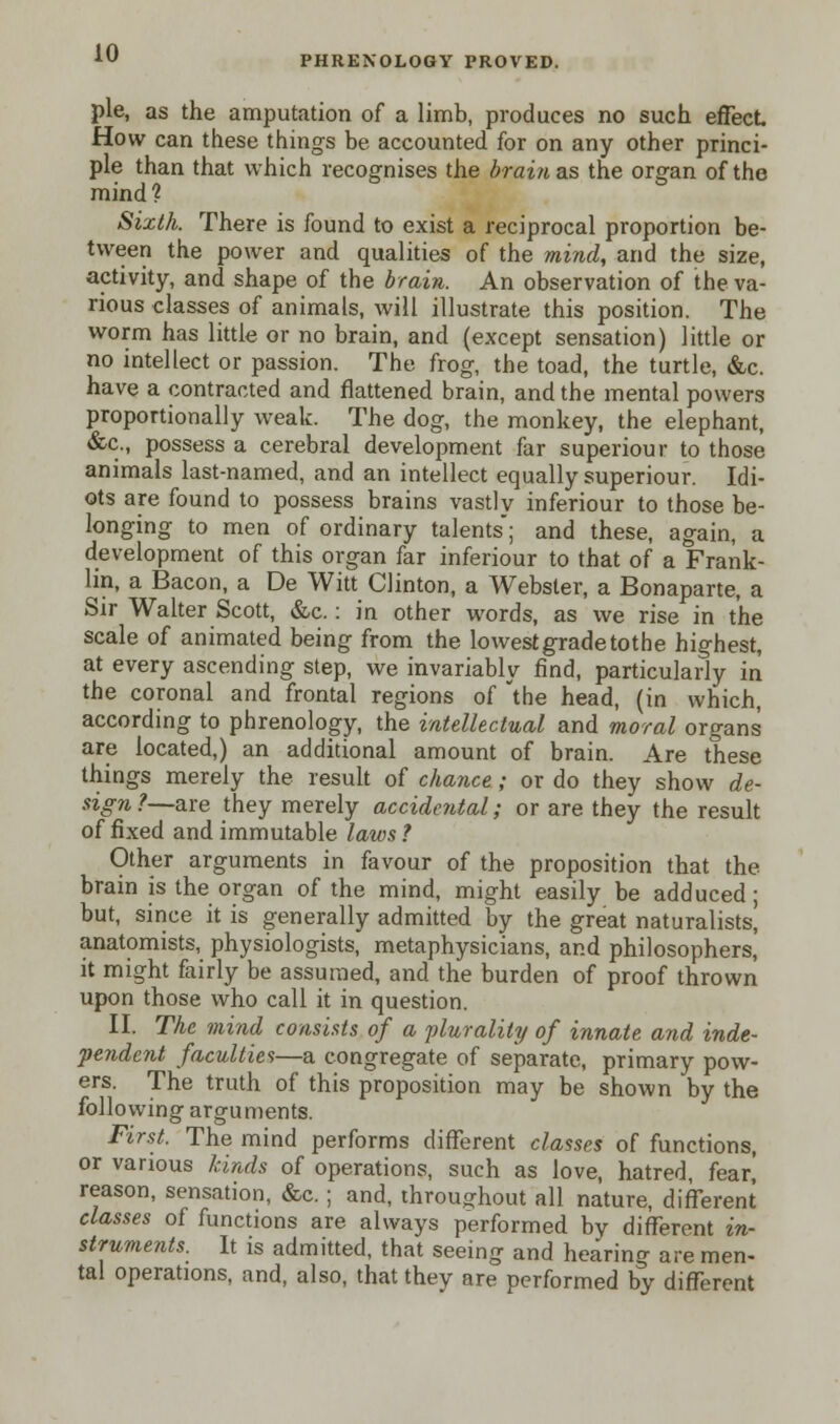 PHRENOLOGY PROVED. pie, as the amputation of a limb, produces no such effect How can these things be accounted for on any other princi- ple than that which recognises the brain as the organ of the mind? Sixth. There is found to exist a reciprocal proportion be- tween the power and qualities of the mind, and the size, activity, and shape of the brain. An observation of the va- rious classes of animals, will illustrate this position. The worm has little or no brain, and (except sensation) little or no intellect or passion. The frog, the toad, the turtle, &c. have a contracted and flattened brain, and the mental powers proportionally weak. The dog, the monkey, the elephant, &c., possess a cerebral development far superiour to those animals last-named, and an intellect equally superiour. Idi- ots are found to possess brains vastly inferiour to those be- longing to men of ordinary talents; and these, again, a development of this organ far inferiour to that of a Frank- lin, a Bacon, a De Witt Clinton, a Webster, a Bonaparte, a Sir Walter Scott, &c.: in other words, as we rise in the scale of animated being from the lowest grade tothe highest, at every ascending step, we invariably find, particularly in the coronal and frontal regions of 'the head, (in which, according to phrenology, the intellectual and moral organs are located,) an additional amount of brain. Are these things merely the result of chance; or do they show de- sign ?—are they merely accidental; or are they the result of fixed and immutable laws? Other arguments in favour of the proposition that the brain is the organ of the mind, might easily be adduced; but, since it is generally admitted by the great naturalists, anatomists, physiologists, metaphysicians, and philosophers, it might fairly be assumed, and the burden of proof thrown upon those who call it in question. II. The mind consists of a -plurality of innate and inde- pendent faculties—a congregate of separate, primary pow- ers. The truth of this proposition may be shown by the following arguments. First. The mind performs different classes of functions, or various kinds of operations, such as love, hatred, fear] reason, sensation, &c. ; and, throughout all nature, different classes of functions are always performed by different in- struments. It is admitted, that seeing and hearing are men- tal operations, and, also, that they are performed by different