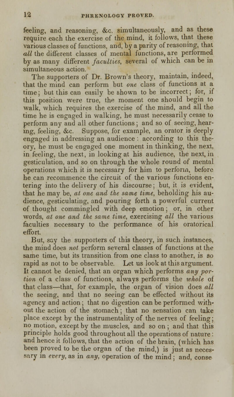 feeling, and reasoning, &c. simultaneously, and as these require each the exercise of the mind, it follows, that these various classes of functions, and, by a parity of reasoning, that all the different classes of mental functions, are performed by as many different faculties, several of which can be in simultaneous action. The supporters of Dr. Brown's theory, maintain, indeed, that the mind can perform but one class of functions at a time; but this can easily be shown to be incorrect; for, if this position were true, the moment one should begin to walk, which requires the exercise of the mind, and all the time he is engaged in walking, he must necessarily cease to perform any and all other functions ; and so of seeing, hear- ing, feeling, &c. Suppose, for example, an orator is deeply engaged in addressing an audience : according to this the- ory, he must be engaged one moment in thinking, the next, in feeling, the next, in looking at his audience, the next, in gesticulation, and so on through the whole round of mental operations which it is necessary for him to perforin, before he can recommence the circuit of the various functions en- tering into the delivery of his discourse; but, it is evident, that he may be, at one and the same time, beholding his au- dience, gesticulating, and pouring forth a powerful current of thought commingled with deep emotion; or, in other words, at one and the same time, exercising all the various faculties necessary to the performance of his oratorical effort. But, say the supporters of this theory, in such instances, the mind does not perform several classes of functions at the same time, but its transition from one class to another, is so rapid as not to be observable. Let us look at this argument. It cannot be denied, that an organ which performs any por- tion of a class of functions, always performs the whole of that class—that, for example, the organ of vision does all the seeing, and that no seeing can be effected without its agency and action; that no digestion can be performed with- out the action of the stomach; that no sensation can take place except by the instrumentality of the nerves of feeling; no motion, except by the muscles, and so on ; and that this principle holds good throughout all the operations of nature : and hence it follows, that the action of the brain, (which has been proved to be the organ of the mind,) is just as neces- sary in every, as in any, operation of the mind: and, conse