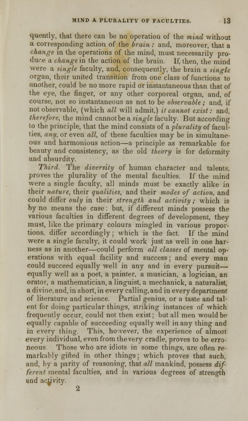 quently, that there can be no operation of the mind without a corresponding action of the brain: and, moreover, that a change in the operations of the mind, must necessarily pro- duce a change in the action of the brain. If, then, the mind were a single faculty, and, consequently, the brain a single organ, their united transition from one class of functions to another, could be no more rapid or instantaneous than that of the eye, the finger, or any other corporeal organ, and, of course, not so instantaneous as not to be observable ; and, if not observable, (which all will admit,) it cannot exist: and, therefore, the mind cannot be a single faculty. But according to the principle, that the mind consists of a plurality of facul- ties, any, or even all, of these faculties may be in simultane- ous and harmonious action—a principle as remarkable for beauty and consistency, as the old theory is for deformity and absurdity. Third. The diversity of human character and talents, proves the plurality of the mental faculties. If the mind were a single faculty, all minds must be exactly alike in their nature, their qualities, and their modes of action, and could differ only in their strength and activity; which is by no means the case: but, if different minds possess the various faculties in different degrees of development, they must, like the primary colours mingled in various propor- tions, differ accordingly; which is the fact. If the mind were a single faculty, it could work just as well in one har- ness as in another—could perform all classes of mental op- erations with equal facility and success; and every man could succeed equally well in any and in every pursuit— equally well as a poet, a painter, a musician, a logician, an orator, a mathematician, a linguist, a mechanick, a naturalist, a divine, and, in short, in every calling, and in every department of literature and science. Partial genius, or a taste and tal- ent for doing particular things, striking instances of which frequently occur, could not then exist; but all men would be equally capable of succeeding equally well in any thing and in every thing. This, however, the experience of almost every individual, even from thevery cradle, proves to be erro- neous. Those who are idiots in some things, are often re- markably gifted in other things; which proves that such, and, by a parity of reasoning, that all mankind, possess dif- ferent mental faculties, and in various degrees of strength and ac^vity.