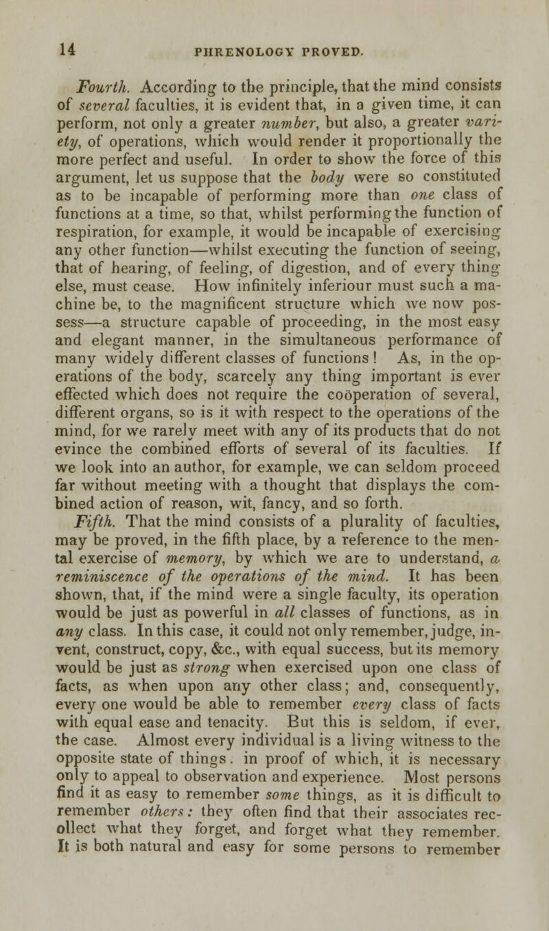 Fourth. According to the principle, that the mind consists of several faculties, it is evident that, in a given time, it can perform, not only a greater number, but also, a greater vari- ety, of operations, which would render it proportionally the more perfect and useful. In order to show the force of this argument, Jet us suppose that the body were so constituted as to be incapable of performing more than one class of functions at a time, so that, whilst performing the function of respiration, for example, it would be incapable of exercising any other function—whilst executing the function of seeing, that of hearing, of feeling, of digestion, and of every thing else, must cease. How infinitely inferiour must such a ma- chine be, to the magnificent structure which we now pos- sess—a structure capable of proceeding, in the most easy and elegant manner, in the simultaneous performance of many widely different classes of functions ! As, in the op- erations of the body, scarcely any thing important is ever effected which does not require the cooperation of several, different organs, so is it with respect to the operations of the mind, for we rarely meet with any of its products that do not evince the combined efforts of several of its faculties. If we look into an author, for example, we can seldom proceed far without meeting with a thought that displays the com- bined action of reason, wit, fancy, and so forth. Fifth. That the mind consists of a plurality of faculties, may be proved, in the fifth place, by a reference to the men- tal exercise of memory, by which we are to understand, a reminiscence of the operations of the mind. It has been shown, that, if the mind were a single faculty, its operation would be just as powerful in all classes of functions, as in any class. In this case, it could not only remember, judge, in- vent, construct, copy, &c, with equal success, but its memory would be just as strong when exercised upon one class of facts, as when upon any other class; and, consequently, every one would be able to remember every class of facts with equal ease and tenacity. But this is seldom, if ever, the case. Almost every individual is a living witness to the opposite state of things. in proof of which, it is necessary only to appeal to observation and experience. Most persons find it as easy to remember some things, as it is difficult to remember others: they often find that their associates rec- ollect what they forget, and forget what they remember. It is both natural and easy for some persons to remember