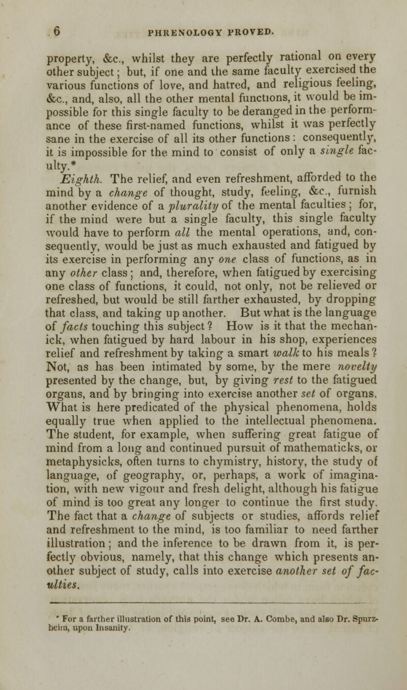 property, &c, whilst they are perfectly rational on every other subject; but, if one and the same faculty exercised the various functions of love, and hatred, and religious feeling, &c, and, also, all the other mental functions, it would be im- possible for this single faculty to be deranged in the perform- ance of these first-named functions, whilst it was perfectly sane in the exercise of all its other functions : consequently, it is impossible, for the mind to consist of only a single fac- ulty.* Eighth. The relief, and even refreshment, afforded to the mindby a change of thought, study, feeling, &c, furnish another evidence of a plurality of the mental faculties ; for, if the mind were but a single faculty, this single faculty would have to perform all the mental operations, and, con- sequently, would be just as much exhausted and fatigued by its exercise in performing any one class of functions, as in any other class; and, therefore, when fatigued by exercising one class of functions, it could, not only, not be relieved or refreshed, but would be still farther exhausted, by dropping that class, and taking up another. But what is the language of facts touching this subject ? How is it that the mechah- ick, when fatigued by hard labour in his shop, experiences relief and refreshment by taking a smart walk to his meals? Not, as has been intimated by some, by the mere novelty presented by the change, but, by giving rest to the. fatigued organs, and by bringing into exercise another set of organs. What is here predicated of the physical phenomena, holds equally true when applied to the intellectual phenomena. The student, for example, when suffering great fatigue of mind from a long and continued pursuit of mathematicks, or metaphysicks, often turns to chymistry, history, the study of language, of geography, or, perhaps, a work of imagina- tion, with new vigour and fresh delight, although his fatigue of mind is too great any longer to continue the first study. The fact that a change of subjects or studies, affords relief and refreshment to the mind, is too familiar to need farther illustration; and the inference to be drawn from it, is per- fectly obvious, namely, that this change which presents an- other subject of study, calls into exercise another set of fac- ulties. ' For a farther illustration of this point, see Dr. A. Combe, and also Dr. Spurz- ht'im, upon Insanity.
